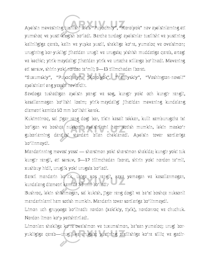 Apelsin mevasining tuzilishi tekis “Pupochniy”, “Koro lyok” nav apelsinlarning eti yumshoq va pusti kizgish bo‘ladi. Barcha turdagi apelsinlar tuzilishi va pustining kalinligiga qarab, kalin va yupka pustli, shakliga ko‘ra, yumaloq va ovalsimon; urugining bor-yukligi jihatidan urugli va urugsiz; pishish muddatiga qarab, ertagi va kechki; yirik-maydaligi jihatidan yirik va urtacha xillarga bo‘linadi. Mevaning eti sersuv, shirin yoki nordon ta’mli; 9—13 tilimchadan iborat. “Suxumskiy”, “Pupochniy”, “Korolyok”, “Yaffiyskiy”, “Vashington-naveli” apelsinlari eng yaxshi navlardir. Savdoga tushadigan apelsin yangi va sog, kungir yoki och kungir rangli, kasallanmagan bo‘lishi lozim; yirik-maydaligi jihatidan mevaning kundalang diametri kamida 50 mm bo‘lishi kerak. Kukimtirroq, sal jigar rang dogi bor, tikin kasali tekkan, kulli zamburugcha izi bo‘lgan va boshqa nuksonli apelsinlarni ham sotish mumkin, lekin mazko‘r guborlarning darajasi standart bilan cheklanadi. Apelsin tovar sortlariga bo‘linmaydi. Mandarinning mevasi yassi — sharsimon yoki sharsimon shaklda; kungir yoki tuk kungir rangli, eti sersuv, 9—12 tilimchadan iborat, shirin yoki nordon ta’mli, xushbuy hidli, uruglik yoki urugsiz bo‘ladi. Sarxil mandarin bo‘lik, uziga xos rangli, zaxa yemagan va kasallanmagan, kundalang diametri kamida 38 mm bo‘ladi. Bushroq, lekin shishmagan, sal kukish, jigar rang dogli va ba’zi boshqa nuksonli mandarinlarni ham sotish mumkin. Man darin tovar sortlariga bo‘linmaydi. Limon uch gruppaga bo‘linadi: nordon (xakikiy, tipik), nordonroq va chuchuk. Nordon limon ko‘p yetishtiriladi. Limonlar: shakliga ko‘ra ovalsimon va tuxumsimon, ba’zan yumaloq; urugi bor- yukligiga qarab—urugli va urugsiz; pustining tuzilishiga ko‘ra silliq va gadir- 