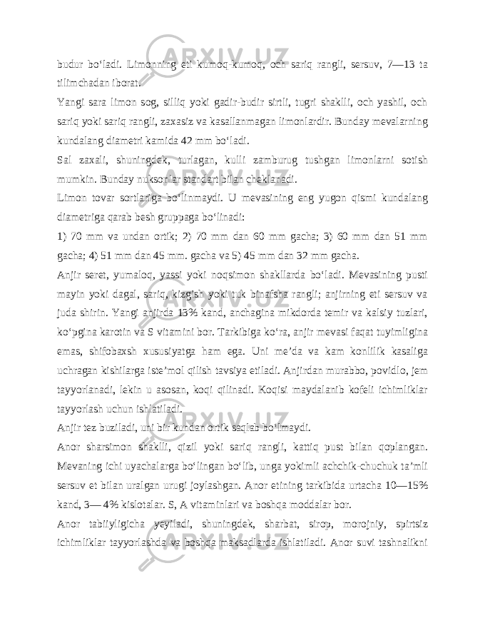 budur bo‘ladi. Limonning eti kumoq-kumoq, och sariq rangli, sersuv, 7—13 ta tilimchadan iborat. Yangi sara limon sog, silliq yoki gadir-budir sirtli, tugri shaklli, och yashil, och sariq yoki sariq rangli, zaxasiz va kasallanmagan limonlardir. Bunday mevalarning kundalang diametri kamida 42 mm bo‘ladi. Sal zaxali, shuningdek, turlagan, kulli zamburug tushgan limonlarni sotish mumkin. Bunday nuksonlar standart bilan cheklanadi. Limon tovar sortlariga bo‘linmaydi. U mevasining eng yugon qismi kundalang diametriga qarab besh gruppaga bo‘linadi: 1) 70 mm va undan ortik; 2) 70 mm dan 60 mm gacha; 3) 60 mm dan 51 mm gacha; 4) 51 mm dan 45 mm. gacha va 5) 45 mm dan 32 mm gacha. Anjir seret, yumaloq, yassi yoki noqsimon shakllarda bo‘ladi. Mevasining pusti mayin yoki dagal, sariq, kizgish yoki tuk binafsha rangli; anjirning eti sersuv va juda shirin. Yangi anjirda 13% kand, anchagina mikdorda temir va kalsiy tuzlari, ko‘pgina karotin va S vitamini bor. Tarkibiga ko‘ra, anjir mevasi faqat tuyimligina emas, shifobaxsh xususiyatga ham ega. Uni me’da va kam konlilik kasaliga uchragan kishilarga iste’mol qilish tavsiya etiladi. Anjirdan murabbo, povid lo, jem tayyorlanadi, lekin u asosan, koqi qilinadi. Koqisi maydalanib kofeli ichimliklar tayyorlash uchun ishlatiladi. Anjir tez buziladi, uni bir kundan ortik saqlab bo‘lmaydi. Anor sharsimon shaklli, qizil yoki sariq rangli, kattiq pust bilan qoplangan. Mevaning ichi uyachalarga bo‘lingan bo‘lib, unga yokimli achchik-chuchuk ta’mli sersuv et bilan uralgan urugi joylashgan. Anor etining tarkibida urtacha 10—15% kand, 3— 4% kislotalar. S, A vitaminlari va boshqa moddalar bor. Anor tabiiyligicha yeyiladi, shuningdek, sharbat, sirop, morojniy, spirtsiz ichimliklar tayyorlashda va boshqa maksadlarda ishlatiladi. Anor suvi tashnalikni 