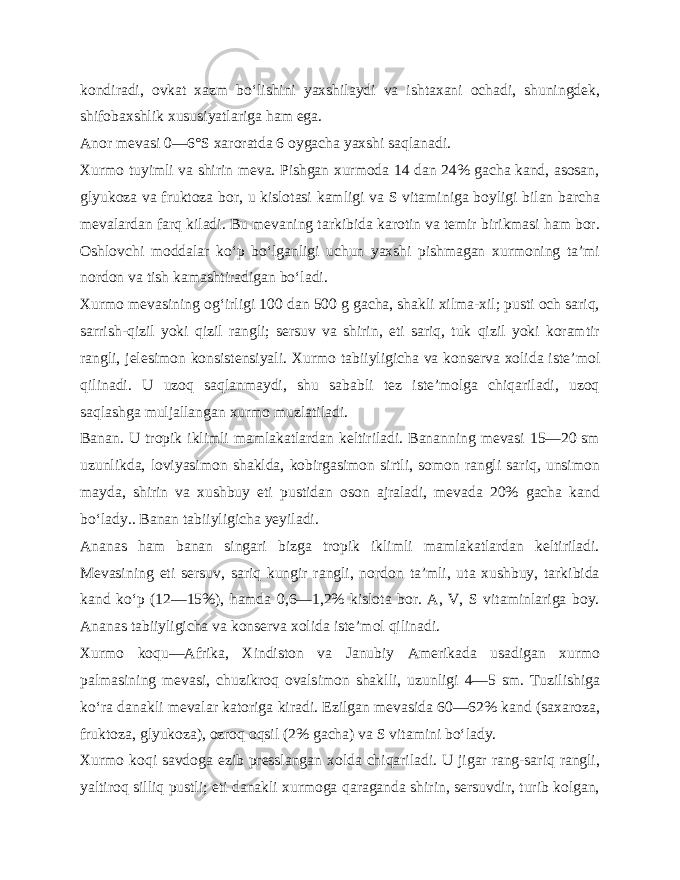 kondiradi, ovkat xazm bo‘lishini yaxshilaydi va ishtaxani ochadi, shuningdek, shifobaxshlik xususiyatlariga ham ega. Anor mevasi 0—6°S xaroratda 6 oygacha yaxshi saqlanadi. Xurmo tuyimli va shirin meva. Pishgan xurmoda 14 dan 24% gacha kand, asosan, glyukoza va fruktoza bor, u kislotasi kamligi va S vitaminiga boyligi bilan barcha mevalardan farq kiladi. Bu mevaning tarkibida karotin va temir birikmasi ham bor. Oshlovchi moddalar ko‘p bo‘lganligi uchun yaxshi pishmagan xurmoning ta’mi nordon va tish kamashtiradigan bo‘ladi. Xurmo mevasining og‘irligi 100 dan 500 g gacha, shakli xilma-xil; pusti och sariq, sarrish-qizil yoki qizil rangli; sersuv va shirin, eti sariq, tuk qizil yoki koramtir rangli, jelesimon konsistensiyali. Xurmo tabiiyligicha va konserva xolida iste’ mol qilinadi. U uzoq saqlanmaydi, shu sababli tez iste’molga chiqariladi, uzoq saqlashga muljallangan xurmo muzlatiladi. Banan. U tropik iklimli mamlakatlardan keltiriladi. Bananning mevasi 15—20 sm uzunlikda, loviyasimon shaklda, kobirgasimon sirtli, somon rangli sariq, unsimon mayda, shirin va xushbuy eti pustidan oson ajraladi, mevada 20% gacha kand bo‘lady.. Banan tabiiyligicha yeyiladi. Ananas ham banan singari bizga tropik iklimli mamlakatlardan keltiriladi. Mevasining eti sersuv, sariq kungir rangli, nordon ta’mli, uta xushbuy, tarkibida kand ko‘p (12—15%), hamda 0,6—1,2% kislota bor. A, V, S vitaminlariga boy. Ananas tabiiyligicha va konserva xolida iste’mol qilinadi. Xurmo koqu—Afrika, Xindiston va Janubiy Amerikada usadigan xurmo palmasining mevasi, chuzikroq ovalsimon shakl li, uzunligi 4—5 sm. Tuzilishiga ko‘ra danakli mevalar katoriga kiradi. Ezilgan mevasida 60—62% kand (saxaroza, fruktoza, glyukoza), ozroq oqsil (2% gacha) va S vitamini bo‘lady. Xurmo koqi savdoga ezib presslangan xolda chiqariladi. U jigar rang-sariq rangli, yaltiroq silliq pustli; eti danakli xurmoga qaraganda shirin, sersuvdir, turib kolgan, 