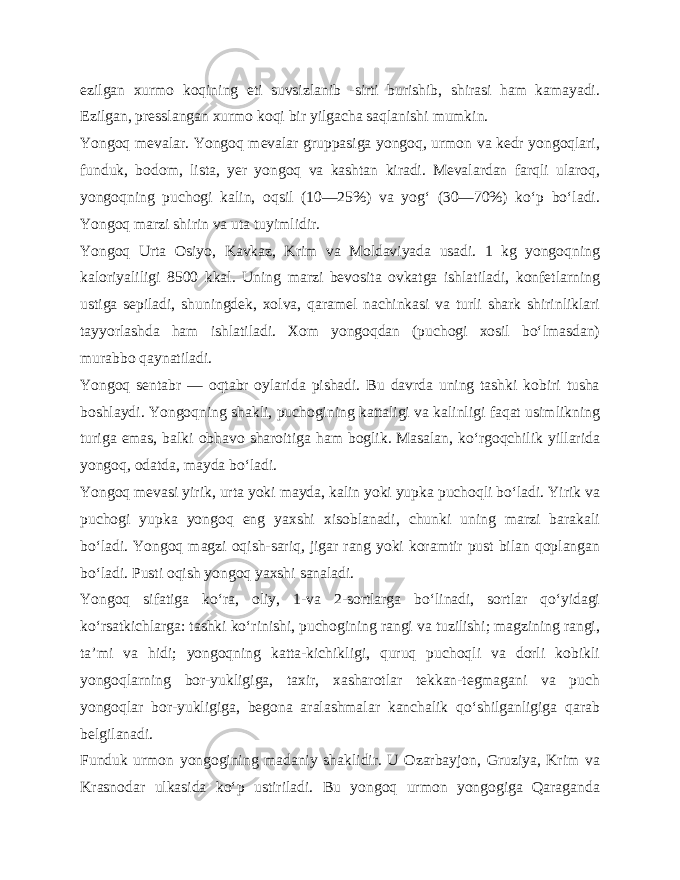 ezilgan xurmo koqining eti suvsizlanib -sirti burishib, shirasi ham kamayadi. Ezilgan, presslangan xurmo koqi bir yilgacha saqlanishi mumkin. Yongoq mevalar. Yongoq mevalar gruppasiga yongoq, urmon va kedr yongoqlari, funduk, bodom, lista, yer yongoq va kashtan kiradi. Mevalardan farqli ularoq, yongoqning puchogi ka lin, oqsil (10—25%) va yog‘ (30—70%) ko‘p bo‘ladi. Yongoq marzi shirin va uta tuyimlidir. Yongoq Urta Osiyo, Kavkaz, Krim va Moldaviyada usadi. 1 kg yongoqning kaloriyaliligi 8500 kkal. Uning marzi bevosita ovkatga ishlatiladi, konfetlarning ustiga sepiladi, shuningdek, xolva, qaramel nachinkasi va turli shark shirinliklari tayyorlashda ham ishlatiladi. Xom yongoqdan (puchogi xosil bo‘lmasdan) murabbo qaynatiladi. Yongoq sentabr — oqtabr oylarida pishadi. Bu davrda uning tashki kobiri tusha boshlaydi. Yongoqning shakli, puchogining kattaligi va kalinligi faqat usimlikning turiga emas, balki obhavo sharoitiga ham boglik. Masalan, ko‘rgoqchilik yillarida yongoq, odatda, mayda bo‘ladi. Yongoq mevasi yirik, urta yoki mayda, kalin yoki yupka puchoqli bo‘ladi. Yirik va puchogi yupka yongoq eng yaxshi xisoblanadi, chunki uning marzi barakali bo‘ladi. Yongoq magzi oqish-sariq, jigar rang yoki koramtir pust bilan qoplangan bo‘ladi. Pusti oqish yongoq yaxshi sanaladi. Yongoq sifatiga ko‘ra, oliy, 1-va 2-sortlarga bo‘linadi, sortlar qo‘yidagi ko‘rsatkichlarga: tashki ko‘rinishi, puchogining rangi va tuzilishi; magzining rangi, ta’mi va hidi; yongoqning katta-kichikligi, quruq puchoqli va dorli kobikli yongoqlarning bor-yukligiga, taxir, xasharotlar tekkan-tegmagani va puch yongoqlar bor-yukligiga, begona aralashmalar kanchalik qo‘shilganligiga qarab belgilanadi. Funduk urmon yongogining madaniy shaklidir. U Ozarbayjon, Gruziya, Krim va Krasnodar ulkasida ko‘p ustiriladi. Bu yongoq urmon yongogiga Qaraganda 