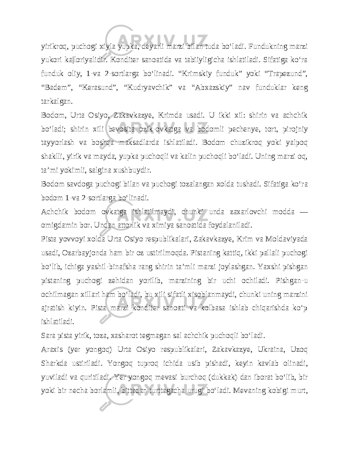 yirikroq, puchogi xiyla yupka, deyarli marzi bilan tuda bo‘ladi. Fundukning marzi yukori ka|loriyalidir. Konditer sanoatida va tabiiyligicha ishlatiladi. Sifatiga ko‘ra funduk oliy, 1-va 2-sortlarga bo‘linadi. “Krimskiy funduk” yoki “Trapezund”, “Badem”, “Kerasund”, “Kudryavchik” va “Abxazskiy” nav funduklar keng tarkalgan. Bodom, Urta Osiyo, Zakavkazye, Krimda usadi. U ikki xil: shirin va achchik bo‘ladi; shirin xili bevosita ozik-ovkatga va bodomli pechenye, tort, pirojniy tayyorlash va boshqa maksadlarda ishlatiladi. Bodom chuzikroq yoki yalpoq shaklli, yirik va mayda, yupka puchoqli va kalin puchoqli bo‘ladi. Uning marzi oq, ta’mi yokimli, salgina xushbuydir. Bodom savdoga puchogi bilan va puchogi tozalangan xolda tushadi. Sifatiga ko‘ra bodom 1-va 2-sortlarga bo‘linadi. Achchik bodom ovkatga ishlatilmaydi, chunki unda zaxarlovchi modda — omigdamin bor. Undan attorlik va ximiya sanoatida foydalaniladi. Pista yovvoyi xolda Urta Osiyo respublikalari, Zakavkazye, Krim va Moldaviyada usadi, Ozarbayjonda ham bir oz ustirilmoqda. Pistaning kattiq, ikki pallali puchogi bo‘lib, ichiga yashil-binafsha rang shirin ta’mli marzi joylashgan. Yaxshi pishgan pistaning puchogi zehidan yorilib, marzining bir uchi ochiladi. Pishgan-u ochilmagan xillari ham bo‘ladi, bu xili sifatli xisoblanmaydi, chunki uning marzini ajratish kiyin. Pista marzi konditer sanoati va kolbasa ishlab chiqarishda ko‘p ishlatiladi. Sara pista yirik, toza, xasharot tegmagan sal achchik puchoq li bo‘ladi. Araxis (yer yongoq) Urta Osiyo respublikalari, Zakavkazye, Ukraina, Uzoq Sharkda ustiriladi. Yongoq tuproq ichida usib pishadi, keyin kavlab olinadi, yuviladi va quritiladi. Yer yongoq mevasi burchoq (dukkak) dan iborat bo‘lib, bir yoki bir necha borlamli, bittadan turttagacha urugi bo‘ladi. Mevaning kobigi murt, 