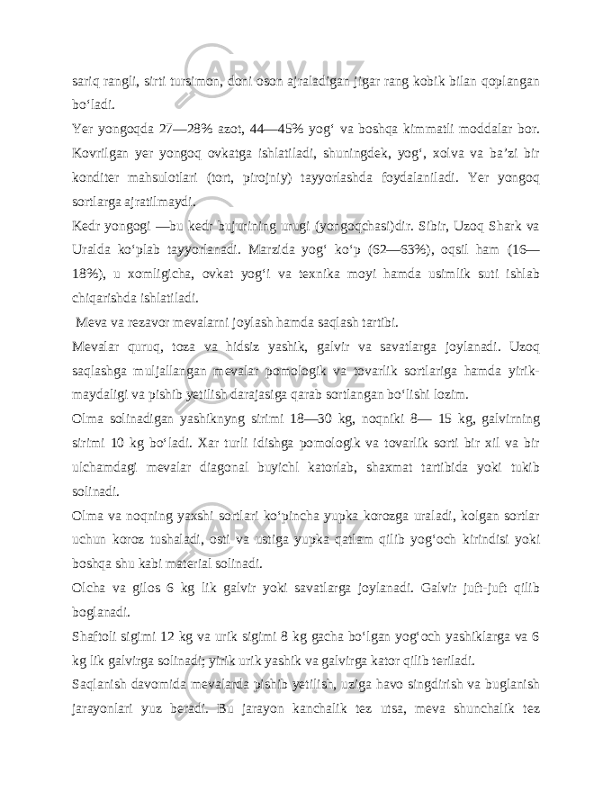 sariq rangli, sirti tursimon, doni oson ajraladigan jigar rang kobik bilan qoplangan bo‘ladi. Yer yongoqda 27—28% azot, 44—45% yog‘ va boshqa kimmatli moddalar bor. Kovrilgan yer yongoq ovkatga ishlatiladi, shuningdek, yog‘, xolva va ba’zi bir konditer mahsulotlari (tort, pirojniy) tayyorlashda foydalaniladi. Yer yongoq sortlarga ajratilmaydi. Kedr yongogi —bu kedr bujurining urugi (yongoqchasi)dir. Sibir, Uzoq Shark va Uralda ko‘plab tayyorlanadi. Marzida yog‘ ko‘p (62—63%), oqsil ham (16— 18%), u xomligicha, ovkat yog‘i va texnika moyi hamda usimlik suti ishlab chiqarishda ishla tiladi. Meva va rezavor mevalarni joylash hamda saqlash tartibi. Mevalar quruq, toza va hidsiz yashik, galvir va savatlarga joylanadi. Uzoq saqlashga muljallangan mevalar pomologik va tovarlik sortlariga hamda yirik- maydaligi va pishib yetilish darajasiga qarab sortlangan bo‘lishi lozim. Olma solinadigan yashiknyng sirimi 18—30 kg, noqniki 8— 15 kg, galvirning sirimi 10 kg bo‘ladi. Xar turli idishga po mologik va tovarlik sorti bir xil va bir ulchamdagi mevalar diagonal buyichl katorlab, shaxmat tartibida yoki tukib solinadi. Olma va noqning yaxshi sortlari ko‘pincha yupka korozga uraladi, kolgan sortlar uchun koroz tushaladi, osti va ustiga yup ka qatlam qilib yog‘och kirindisi yoki boshqa shu kabi material solinadi. Olcha va gilos 6 kg lik galvir yoki savatlarga joylanadi. Galvir juft-juft qilib boglanadi. Shaftoli sigimi 12 kg va urik sigimi 8 kg gacha bo‘lgan yog‘och yashiklarga va 6 kg lik galvirga solinadi; yirik urik yashik va galvirga kator qilib teriladi. Saqlanish davomida mevalarda pishib yetilish, uziga havo singdirish va buglanish jarayonlari yuz beradi. Bu jarayon kanchalik tez utsa, meva shunchalik tez 