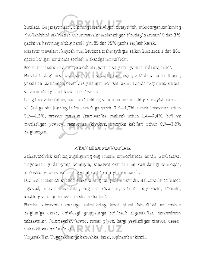 buziladi. Bu jarayonlarni, ularning intensivligini susaytirish, mikroorganizmlarning rivojlanishini sekinlatish uchun mevalar saqlanadigan binodagi xaroratni 0 dan 3°S gacha va havoning nisbiy namli-gini 85 dan 95% gacha saqlash kerak. Rezavor mevalarni kuyosh nuri bevosita tushmaydigan salkin binolarda 1 dan 80C gacha bo‘lgan xaroratda saqlash maksadga muvofikdir. Mevalar maxsus binolarda, xolodilnik, yertula va yarim yertulalarda saqlanadi. Barcha turdagi meva saqlash binolari yaxshi jixozlangan, vaktida remont qilingan, yaxshilab tozalangan, dezinfeksiyalangan bo‘lishi lozim. Ularda uzgarmas. xarorat va zarur nisbiy namlik saqlanishi zarur. Urugli mevalar (olma, noq, bexi kabilar) va xurmo uchun tabiiy kamayish normasi yil fasliga shu joyning iklim sharoitiga qarab, 0,5—1,2%, danakli mevalar uchun 0,7—1,3%, rezavor mevalar (zemlyanika, malina) uchun 1,4—2,4%, ho‘l va muzlatilgan yovvoyi rezavorlar (klyukva, brusnika kabilar) uchun 0,7—0,8% belgilangan. 2.YANGI SABZAVOTLAR Sabzavotchilik kishloq xujaligining eng muxim tarmoqlaridan biridir. Savbazavot maydonlari yildan-yilga kengayib, sabzavot ekinlarining xosildorligi ortmoqda, kartoshka va sabzavotlarning yalpi xosili ko‘payib bormoqda. Iste’mol mahsuloti sifatida sabzavotning roli juda muximdir. Sabzavotlar tarkibida uglevod, mineral moddalar, organiq kislotalar, vitamin, glyukozid, fitonsid, xushbuy va rang beruvchi moddalar bo‘ladi. Barcha sabzavotlar ovkatga usimlikning kaysi qismi ishlatilishi va boshqa belgilariga qarab, qo‘yidagi gruppalarga bo‘linadi: tuganaklilar, qaramsimon sabzavotlar, ildizmevalar, kovoq, tomat, piyoz, bargi yeyiladigan ziravor, desert, dukkakli va donli ekinlar. Tuganaklilar. Tuganaklilarga kartoshka, batat, topinambur kiradi. 