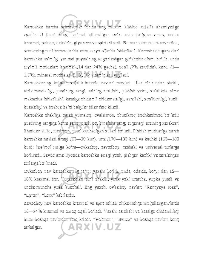 Kartoshka barcha sabzavotlar ichida eng muxim kishloq xujalik ahamiyatiga egadir. U faqat keng iste’mol qilinadigan ozik. mahsulotigina emas, undan kraxmal, patoqa, dekstrin, glyukoza va spirt olinadi. Bu mahsulotlar, uz navbatida, sanoatning turli tarmoqlarida xom ashyo sifatida ishlatiladi. Kartoshka tuganaklari kartoshka usimligi yer osti poyasining yugonlashgan go‘shtdor qismi bo‘lib, unda tuyimli moddalar: kraxmal (14 dan 24% gacha), oqsil (2% atrofida), kand |(1— 1,5%), mineral moddalar, S, Bi, V2 vitaminlar i yigiladi. Kartoshkaning ko‘plab xujalik-botaniq navlari mavjud. Ular bir-biridan shakli, yirik-maydaligi, pustining rangi, etining tuzilishi, pishish vakti, xujalikda nima maksadda ishlatilishi, kasalga chidamli-chidamsizligi, asralishi, xosildorligi, kuzli- kuzsizligi va boshqa ba’zi belgilar bilan farq kiladi. Kartoshka shakliga qarab yumaloq, ovalsimon, chuzikroq bochkasimod bo‘ladi; pustining rangiga ko‘ra sariq, qizil, oq, binafsha rang; tuganagi sirtining xarakteri jihatidan silliq, tursimon, pusti kuchadigan xillari bo‘ladi. Pishish muddatiga qarab kartoshka navlari ertagi (60—90 kun), urta (120—130 kun) va kechki (150—180 kun); iste’mol turiga ko‘ra—ovkatbop, zavodbop, xashaki va universal turlarga bo‘linadi. Savdo ama-liyotida kartoshka ertagi yosh, pishgan kechki va saralangan tur larga bo‘linadi. Ovkatbop nav kartoshkaning ta’mi yaxshi bo‘lib, unda, odatda, ko‘pi ilan 15— 18% kraxmal bor. Tuganaklari turli shaklli, yirik yoki urtacha, yupka pustli va uncha-muncha yuza kuzchali. Eng yaxshi ovkatbop navlar: “Rannyaya roza”, “Epron”, “Lorx” kabilardir. Zavodbop nav kartoshka kraxmal va spirt ishlab chika-rishga muljallangan.&#39;larda 18—24% kraxmal va ozroq oqsil bo‘ladi. Yaxshi asralishi va kasalga chidamliligi bilan boshqa navlardan farq kiladi. “Voltman”, “Svitez” va boshqa navlari keng tarkalgan. 