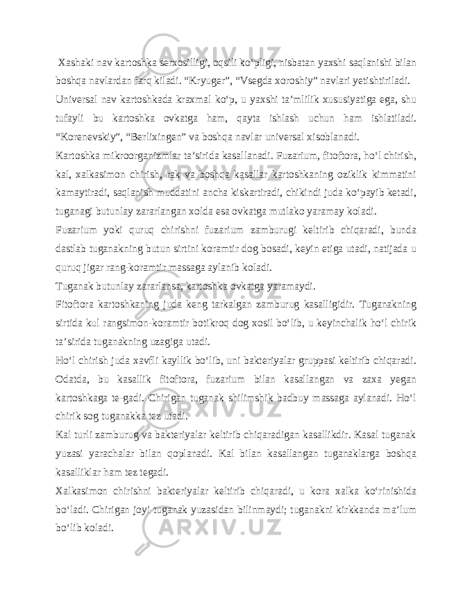  Xashaki nav kartoshka serxosilligi, oqsili ko‘pligi, nisbatan yaxshi saqlanishi bilan boshqa navlardan farq kiladi. “Kryuger”, “Vsegda xoroshiy” navlari yetishtiriladi. Universal nav kartoshkada kraxmal ko‘p, u yaxshi ta’mlilik xususiyatiga ega, shu tufayli bu kartoshka ovkatga ham, qayta ishlash uchun ham ishlatiladi. “Korenevskiy”, “Berlixingen” va boshqa navlar universal xisoblanadi. Kartoshka mikroorganizmlar ta’sirida kasallanadi. Fuzarium, fitoftora, ho‘l chirish, kal, xalkasimon chirish, rak va boshqa kasallar kartoshkaning oziklik kimmatini kamaytiradi, saqlanish muddatini ancha kiskartiradi, chikindi juda ko‘payib ketadi, tuganagi butunlay zararlangan xolda esa ovkatga mutlako yaramay koladi. Fuzarium yoki quruq chirishni fuzarium zamburugi keltirib chiqaradi, bunda dastlab tuganakning butun sirtini koramtir dog bosadi, keyin etiga utadi, natijada u quruq jigar rang-koramtir massaga aylanib koladi. Tuganak butunlay zararlansa, kartoshka ovkatga yaramaydi. Fitoftora kartoshkaning juda keng tarkalgan zamburug kasalligidir. Tuganakning sirtida kul rangsimon-koramtir botikroq dog xosil bo‘lib, u keyinchalik ho‘l chirik ta’sirida tuganakning uzagiga utadi. Ho‘l chirish juda xavfli kayllik bo‘lib, uni bakteriyalar gruppasi keltirib chiqaradi. Odatda, bu kasallik fitof tora, fuzarium bilan kasallangan va zaxa yegan kartoshkaga te-gadi. Chirigan tuganak shilimshik badbuy massaga aylanadi. Ho‘l chirik sog tuganakka tez utadi. Kal turli zamburug va bakteriyalar keltirib chiqaradigan kasallikdir. Kasal tuganak yuzasi yarachalar bilan qoplanadi. Kal bilan kasallangan tuganaklarga boshqa kasalliklar ham tez tegadi. Xalkasimon chirishni bakteriyalar keltirib chiqara di, u kora xalka ko‘rinishida bo‘ladi. Chirigan joyi tuganak yuzasidan bilinmaydi; tuganakni kirkkanda ma’lum bo‘lib koladi. 