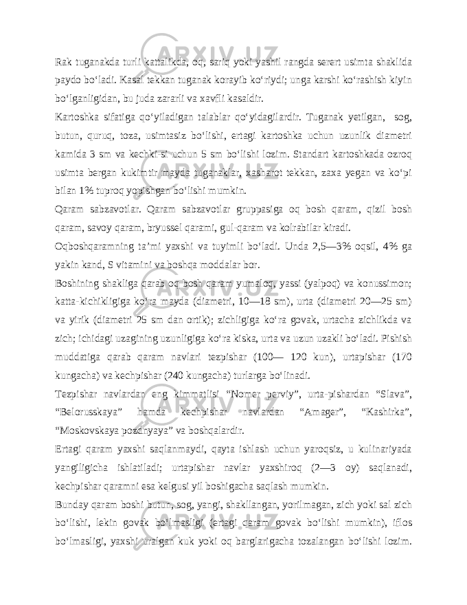 Rak tuganakda turli kattalikda, oq, sariq yoki yashil rangda serert usimta shaklida paydo bo‘ladi. Kasal tekkan tuganak korayib ko‘riydi; unga karshi ko‘rashish kiyin bo‘lganligidan, bu juda zararli va xavfli kasaldir. Kartoshka sifatiga qo‘yiladigan talablar qo‘yidagilardir. Tuganak yetilgan, sog, butun, quruq, toza, usimtasiz bo‘lishi, ertagi kartoshka uchun uzunlik diametri kamida 3 sm va kechki-si uchun 5 sm bo‘lishi lozim. Standart kartoshkada ozroq usimta bergan kukimtir mayda tuganaklar, xasharot tekkan, zaxa yegan va ko‘pi bilan 1% tuproq yopishgan bo‘lishi mumkin. Qaram sabzavotlar. Qaram sabzavotlar gruppasiga oq bosh qaram, qizil bosh qaram, savoy qaram, bryussel qarami, gul-qaram va kolrabilar kiradi. Oqboshqaramning ta’mi yaxshi va tuyimli bo‘ladi. Unda 2,5—3% oqsil, 4% ga yakin kand, S vitamini va boshqa moddalar bor. Boshining shakliga qarab oq bosh qaram yumaloq, yassi (yalpoq) va konussimon; katta-kichikligiga ko‘ra mayda (diametri, 10—18 sm), urta (diametri 20—25 sm) va yirik (diametri 25 sm dan ortik); zichligiga ko‘ra govak, urtacha zichlikda va zich; ichidagi uzagining uzunligiga ko‘ra kiska, urta va uzun uzakli bo‘ladi. Pishish muddatiga qarab qaram navlari tezpishar (100— 120 kun), urtapishar (170 kungacha) va kechpishar (240 kungacha) turlarga bo‘linadi. Tezpishar navlardan eng kimmatlisi “Nomer perviy”, urta-pishardan “Slava”, “Belorusskaya” hamda kechpishar navlardan “Amager”, “Kashirka”, “Moskovskaya pozdnyaya” va boshqalardir. Ertagi qaram yaxshi saqlanmaydi, qayta ishlash uchun yaroqsiz, u kulinariyada yangiligicha ishlatiladi; urtapishar navlar yaxshiroq (2—3 oy) saqlanadi, kechpishar qaramni esa kelgusi yil boshigacha saqlash mumkin. Bunday qaram boshi butun, sog, yangi, shakllangan, yorilmagan, zich yoki sal zich bo‘lishi, lekin govak bo‘lmasligi (ertagi qaram govak bo‘lishi mumkin), iflos bo‘lmasligi, yaxshi uralgan kuk yoki oq barglarigacha tozalangan bo‘lishi lozim. 