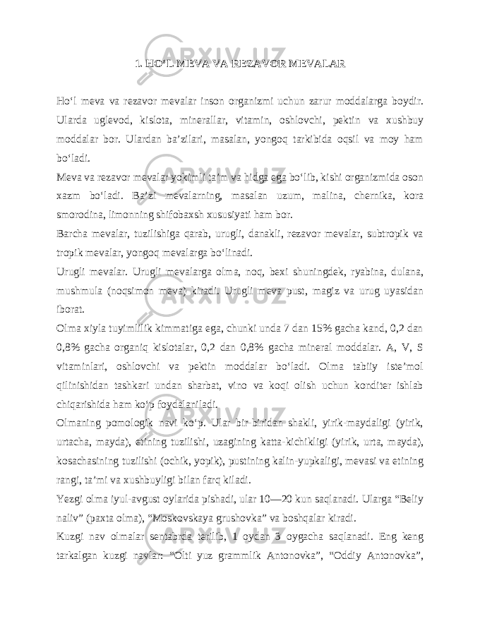 1. HO‘L MEVA VA REZAVOR MEVALAR Ho‘l meva va rezavor mevalar inson organizmi uchun zarur moddalarga boydir. Ularda uglevod, kislota, minerallar, vi tamin, oshlovchi, pektin va xushbuy moddalar bor. Ulardan ba’zilari, masalan, yongoq tarkibida oqsil va moy ham bo‘ladi. Meva va rezavor mevalar yokimli ta’m va hidga ega bo‘lib, kishi organizmida oson xazm bo‘ladi. Ba’zi mevalarning, ma salan uzum, malina, chernika, kora smorodina, limonning shifobaxsh xususiyati ham bor. Barcha mevalar, tuzilishiga qarab, urugli, danakli, rezavor mevalar, subtropik va tropik mevalar, yongoq mevalarga bo‘linadi. Urugli mevalar. Urugli mevalarga olma, noq, bexi shuningdek, ryabina, dulana, mush mula (noqsimon meva) kiradi. Urugli meva pust, magiz va urug uyasidan iborat. Olma xiyla tuyimlilik kimmatiga ega, chunki unda 7 dan 15% gacha kand, 0,2 dan 0,8% gacha organiq kislotalar, 0,2 dan 0,8% gacha mineral moddalar. A, V, S vitaminlari, oshlovchi va pektin moddalar bo‘ladi. Olma tabiiy iste’mol qilinishidan tashkari undan sharbat, vino va koqi olish uchun konditer ishlab chiqarishida ham ko‘p foydalaniladi. Olmaning pomologik navi ko‘p. Ular bir-biridan shakli, yirik-maydaligi (yirik, urtacha, mayda), etining tuzilishi, uzagining katta-kichikligi (yi rik, urta, mayda), kosachasining tuzilishi (ochik, yopik), pustining kalin-yupkaligi, mevasi va etining rangi, ta’mi va xushbuyligi bilan farq kiladi. Yezgi olma iyul-avgust oylarida pishadi, ular 10—20 kun saqlanadi. Ularga “Beliy naliv” (paxta olma), “Moskovskaya grushovka” va boshqalar kiradi. Kuzgi nav olmalar sentabrda terilib, 1 oydan 3 oygacha saqlanadi. Eng keng tarkalgan kuzgi navlar: “Olti yuz grammlik Antonovka”, “Oddiy Antonovka”, 
