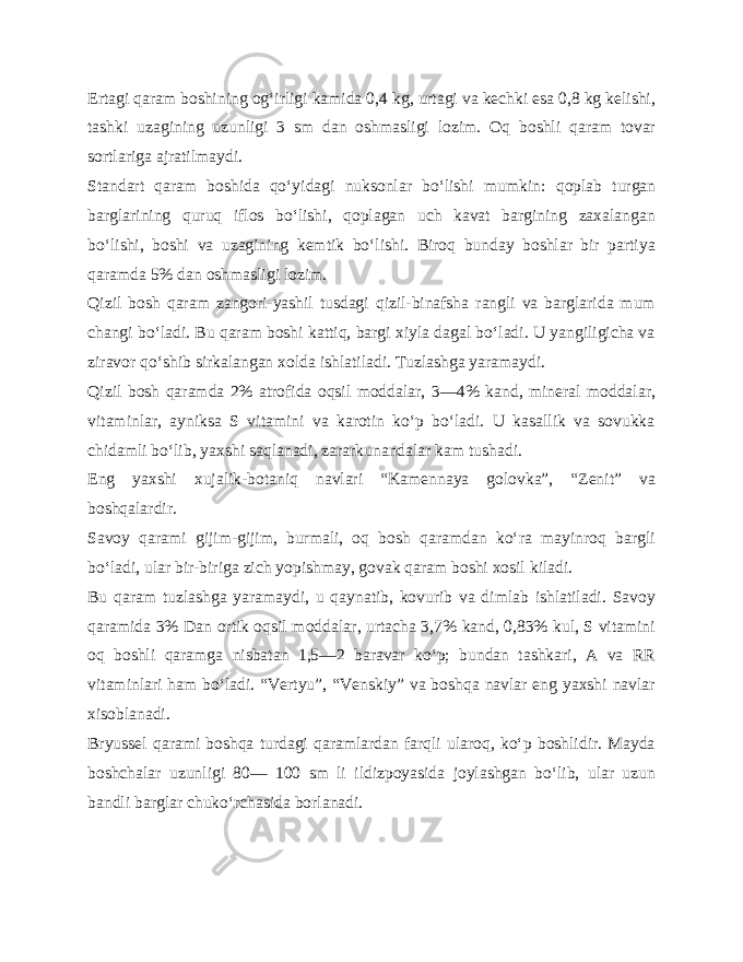 Ertagi qaram boshining og‘irligi kamida 0,4 kg, urtagi va kechki esa 0,8 kg kelishi, tashki uzagining uzunligi 3 sm dan oshmasligi lozim. Oq boshli qaram tovar sortlariga ajratilmaydi. Standart qaram boshida qo‘yidagi nuksonlar bo‘lishi mum kin: qoplab turgan barglarining quruq iflos bo‘lishi, qoplagan uch kavat bargining zaxalangan bo‘lishi, boshi va uzagining kemtik bo‘lishi. Biroq bunday boshlar bir partiya qaramda 5% dan oshmasligi lozim. Qizil bosh qaram zangori-yashil tusdagi qizil-binafsha rangli va barglarida mum changi bo‘ladi. Bu qaram boshi kattiq, bargi xiyla dagal bo‘ladi. U yangiligicha va ziravor qo‘shib sirkalangan xolda ishlatiladi. Tuzlashga yaramaydi. Qizil bosh qaramda 2% atrofida oqsil moddalar, 3—4% kand, mineral moddalar, vitaminlar, ayniksa S vitamini va karotin ko‘p bo‘ladi. U kasallik va sovukka chidamli bo‘lib, yax shi saqlanadi, zararkunandalar kam tushadi. Eng yaxshi xujalik-botaniq navlari “Kamennaya golovka”, “Zenit” va boshqalardir. Savoy qarami gijim-gijim, burmali, oq bosh qaramdan ko‘ra mayinroq bargli bo‘ladi, ular bir-biriga zich yopishmay, govak qaram boshi xosil kiladi. Bu qaram tuzlashga yaramaydi, u qaynatib, kovurib va dimlab ishlatiladi. Savoy qaramida 3% Dan ortik oqsil modda lar, urtacha 3,7% kand, 0,83% kul, S vitamini oq boshli qaramga nisbatan 1,5—2 baravar ko‘p; bundan tashkari, A va RR vitaminlari ham bo‘ladi. “Vertyu”, “Venskiy” va boshqa navlar eng yaxshi navlar xisoblanadi. Bryussel qarami boshqa turdagi qaramlardan farqli ularoq, ko‘p boshlidir. Mayda boshchalar uzunligi 80— 100 sm li ildizpoyasida joylashgan bo‘lib, ular uzun bandli barglar chuko‘rchasida borlanadi. 