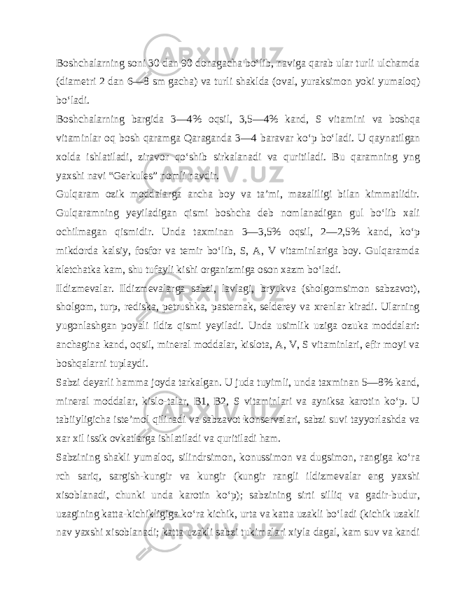 Boshchalarning soni 30 dan 90 donagacha bo‘lib, naviga qarab ular turli ulchamda (diametri 2 dan 6—8 sm gacha) va turli shaklda (oval, yuraksimon yoki yumaloq) bo‘ladi. Boshchalarning bargida 3—4% oqsil, 3,5—4% kand, S vita mini va boshqa vitaminlar oq bosh qaramga Qaraganda 3—4 ba ravar ko‘p bo‘ladi. U qaynatilgan xolda ishlatiladi, ziravor qo‘shib sirkalanadi va quritiladi. Bu qaramning yng yaxshi na vi “Gerkules” nomli navdir. Gulqaram ozik moddalarga ancha boy va ta’mi, mazaliligi bilan kimmatlidir. Gulqaramning yeyiladigan qismi boshcha deb nomlanadigan gul bo‘lib xali ochilmagan qismidir. Unda taxminan 3—3,5% oqsil, 2—2,5% kand, ko‘p mikdorda kalsiy, fosfor va temir bo‘lib, S, A, V vitaminlariga boy. Gulqaramda kletchatka kam, shu tufayli kishi organizmiga oson xazm bo‘ladi. Ildizmevalar. Ildizmevalarga sabzi, lavlagi, bryukva (sholgomsimon sabzavot), sholgom, turp, rediska, petrushka, pasternak, selderey va xrenlar kiradi. Ularning yugonlashgan poyali ildiz qismi yeyiladi. Unda usimlik uziga ozuka moddalari: anchagina kand, oqsil, mineral moddalar, kislota, A, V, S vitaminlari, efir moyi va boshqalarni tuplaydi. Sabzi deyarli hamma joyda tarkalgan. U juda tuyimli, unda taxminan 5—8% kand, mineral moddalar, kislo-talar, B1, B2, S vitaminlari va ayniksa karotin ko‘p. U tabiiyligicha iste’mol qilinadi va sabzavot konservalari, sabzi suvi tayyorlashda va xar xil issik ovkatlarga ishlatiladi va quritiladi ham. Sabzining shakli yumaloq, silindrsimon, konussimon va dugsimon, rangiga ko‘ra rch sariq, sargish-kungir va kungir (kungir rangli ildizmevalar eng yaxshi xisoblanadi, chunki un da karotin ko‘p); sabzining sirti silliq va gadir-budur, uzagining katta-kichikligiga ko‘ra kichik, urta va katta uzakli bo‘ladi (kichik uzakli nav yaxshi xisoblanadi; katta uzakli sabzi tukimalari xiyla dagal, kam suv va kandi 