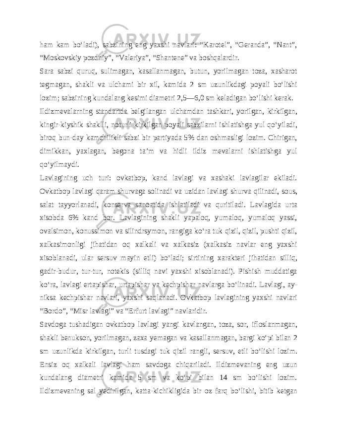 ham kam bo‘ladi), sabzining eng yaxshi navlari: “Karotel”, “Geranda”, “Nant”, “Moskovskiy pozdniy”, “Valeriya”, “Shantene” va boshqalardir. Sara sabzi quruq, sulimagan, kasallanmagan, butun, yorilmagan toza, xasharot tegmagan, shakli va ulchami bir xil, kamida 2 sm uzunlikdagi poyali bo‘lishi lozim; sabzining kundalang kesimi diametri 2,5—6,0 sm keladigan bo‘lishi kerak. Ildizmevalarning standartda belgilangan ulchamdan tashkari, yorilgan, kirkilgan, kingir-kiyshik shaklli, noturli kirkilgan poyali sabzilarni ishlatishga yul qo‘yiladi, biroq bun-day kamchilikli sabzi bir partiyada 5% dan oshmasligi lozim. Chirigan, dimikkan, yaxlagan, begona ta’m va hidli ildiz mevalarni ishlatishga yul qo‘yilmaydi. Lavlagining uch turi: ovkatbop, kand lavlagi va xashaki lavlagilar ekiladi. Ovkatbop lavlagi qaram shurvaga solinadi va uzidan lavlagi shurva qilinadi, sous, salat tayyorlanadi, konserva sanoatida ishlatiladi va quritiladi. Lavlagida ur ta xisobda 6% kand bor. Lavlagining shakli yapaloq, yumaloq, yumaloq yassi, ovalsimon, konussimon va silindrsymon, rangiga ko‘ra tuk qizil, qizil, pushti qizil, xalkasimonligi jihatidan oq xalkali va xalkasiz (xalkasiz navlar eng yaxshi xisoblana di, ular sersuv mayin etli) bo‘ladi; sirtining xarakteri jihatidan silliq, gadir-budur, tur-tur, notekis (silliq navi yaxshi xisoblanadi). Pishish muddatiga ko‘ra, lavlagi ertapishar, urtapishar va kechpishar navlarga bo‘linadi. Lavlagi, ay - niksa kechpishar navlari, yaxshi saqlanadi. Ovkatbop lavlagining yaxshi navlari “Bordo”, “Misr lavlagi” va “Erfurt lavlagi” navlaridir. Savdoga tushadigan ovkatbop lavlagi yangi kavlangan, toza, sor, ifloslanmagan, shakli benukson, yorilmagan, zaxa yemagan va kasallanmagan, bargi ko‘pi bilan 2 sm uzunlikda kirkilgan, turli tusdagi tuk qizil rangli, sersuv, etli bo‘lishi lozim. Ensiz oq xalkali lavlagi ham savdoga chiqariladi. Ildizmevaning eng uzun kundalang diametri kamida 5 sm va ko‘pi bilan 14 sm bo‘lishi lozim. Ildizmevaning sal yedirilgan, katta-kichikligida bir oz farq bo‘lishi, bitib ketgan 