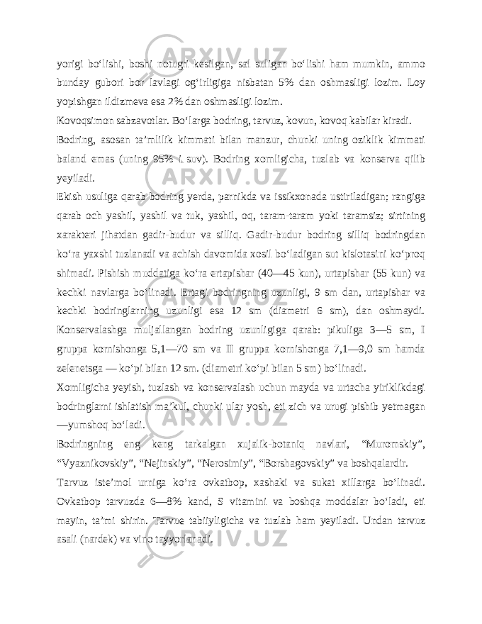 yorigi bo‘lishi, boshi notugri kesilgan, sal suligan bo‘lishi ham mumkin, ammo bunday gubori bor lavlagi og‘irligiga nisbatan 5% dan osh masligi lozim. Loy yopishgan ildizmeva esa 2% dan oshmasligi lozim. Kovoqsimon sabzavotlar. Bo‘larga bodring, tarvuz, kovun, kovoq kabilar kiradi. Bodring, asosan ta’mlilik kimmati bilan manzur, chunki uning oziklik kimmati baland emas (uning 95% i suv). Bodring xomligicha, tuzlab va konserva qilib yeyiladi. Ekish usuliga qarab bodring yerda, parnikda va issikxonada ustiriladigan; rangiga qarab och yashil, yashil va tuk, yashil, oq, taram-taram yoki taramsiz; sirtining xarakteri jihatdan gadir-budur va silliq. Gadir-budur bodring silliq bodringdan ko‘ra yaxshi tuzlanadi va achish davomida xosil bo‘ladigan sut kislotasini ko‘proq shimadi. Pishish muddatiga ko‘ra ertapishar (40—45 kun), urtapishar (55 kun) va kechki navlarga bo‘linadi. Ertagi bodringning uzunligi, 9 sm dan, urtapishar va kech ki bodringlarning uzunligi esa 12 sm (diametri 6 sm), dan oshmaydi. Konservalashga muljallangan bodring uzunligiga qarab: pikuliga 3—5 sm, I gruppa kornishonga 5,1—70 sm va II gruppa kornishonga 7,1—9,0 sm hamda zelenetsga — ko‘pi bilan 12 sm. (diametri ko‘pi bilan 5 sm) bo‘linadi. Xomligicha yeyish, tuzlash va konservalash uchun mayda va urtacha yiriklikdagi bodringlarni ishlatish ma’kul, chunki ular yosh, eti zich va urugi pishib yetmagan —yumshoq bo‘ladi. Bodringning eng keng tarkalgan xujalik-botaniq navlari, “Muromskiy”, “Vyaznikovskiy”, “Nejinskiy”, “Nerosimiy”, “Borshagovskiy” va boshqalardir. Tarvuz iste’mol urniga ko‘ra ovkatbop, xashaki va sukat xillarga bo‘linadi. Ovkatbop tarvuzda 6—8% kand, S vitamini va boshqa moddalar bo‘ladi, eti mayin, ta’mi shirin. Tarvue tabiiyligicha va tuzlab ham yeyiladi. Undan tarvuz asali (nar dek) va vino tayyorlanadi. 