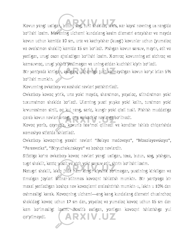 Kovun yangi uzilgan, butun, sog, turli shaklda, tekis, xar kaysi navning uz rangida bo‘lishi lozim. Mevaning ulchami kun dalang kesim diametri ertapishar va mayda kovun uchun kamida 10 sm, urta va kechpishar (kuzgi) kovunlar uchun (yumaloq va ovalsimon shaklli) kamida 15 sm bo‘ladi. Pishgan kovun sersuv, mayin, etli va yetilgan, urugi oson ajraladigan bo‘lishi lozim. Xomroq kovunning eti zichroq va kamsuvroq, urugi pishib yetilmagan va uning etidan kuchishi kiyin bo‘ladi. Bir partiyada kirilgan, ezilgan, ulchamiga turli kelmaydigan kovun ko‘pi bilan 5% bo‘lishi mumkin. Kovunning ovkatbop va xashaki navlari yetishtiriladi. Ovkatbop kovoq yirik, urta yoki mayda, sharsimon, yapaloq, silindrsimon yoki tuxumsimon shaklda bo‘ladi. Ularning pusti yupka yoki kalin, tursimon yoki krvurrasimon sirtli, oq kul rang, sariq, kungir yoki qizil tusli. Pishish muddatiga qarab kovun navlari ertagi, urta va kechki navlarga bo‘linadi. Kovoq yorib, qaynatib, kovurib iste’mol qilinadi va kon diter ishlab chiqarishda xomashyo sifatida ishlatiladi. Ovkatbop kovoqning yaxshi navlari “Belaya medovaya”, “Mozoleyevskaya”, “Perexvatka”, “Biryuchekutskaya” va boshqa navlardir. Sifatiga ko‘ra ovkatbop kovoq navlari yangi uzilgan, toza, butun, sog, pishgan, tugri shaklli, kattiq pustli va zich yoki ser suv etli, shirin bo‘lishi lozim. Notugri shaklli, lekin juda ham kingir-kiyshik bo‘lmagan,-pustining kirkilgan va tirnalgan joylari bilinar-bilinmas kovoqni ishlatish mumkin. Bir partiyaga bir maxal yetiladigan boshqa nav kovoqlarni aralashtirish mumkin-u, lekin u 10% dan oshmasligi kerak. Kovoqning ulchami—eng keng kundalang diametri chuzinchoq shakldagi kovoq uchun 12 sm dan, yapaloq va yumaloq kovoq uchun 15 sm dan kam bo‘lmasligi lozim. Bosilib ezilgan, yorilgan kovoqni ishlatishga yul qo‘yilmaydi. 