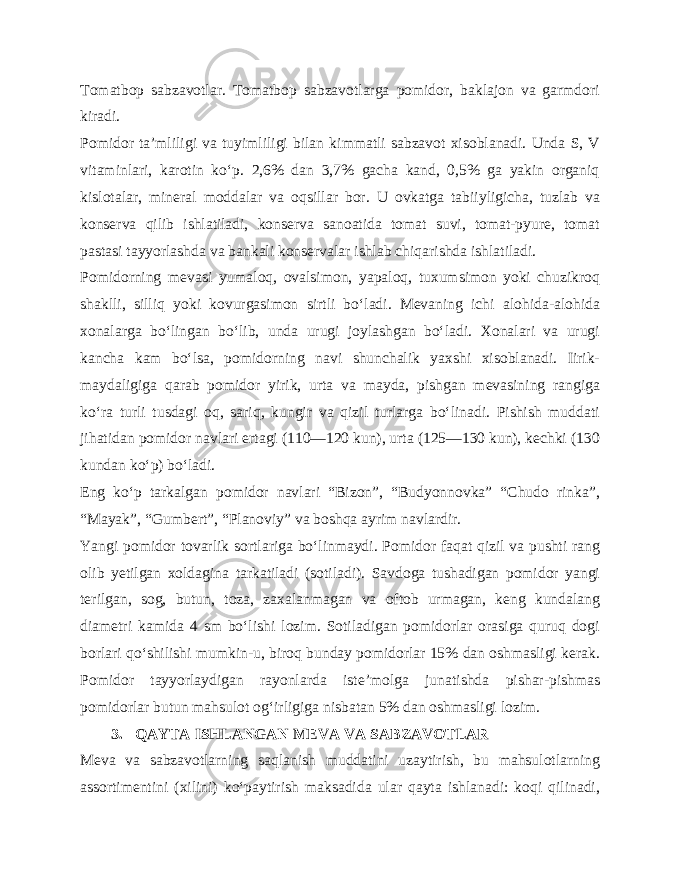 Tomatbop sabzavotlar. Tomatbop sabzavotlarga pomidor, baklajon va garmdori kiradi. Pomidor ta’mliligi va tuyimliligi bilan kimmatli sabzavot xisoblanadi. Unda S, V vitaminlari, karotin ko‘p. 2,6% dan 3,7% gacha kand, 0,5% ga yakin organiq kislotalar, mineral moddalar va oqsillar bor. U ovkatga tabiiyligicha, tuzlab va konserva qilib ishlatiladi, konserva sanoatida tomat suvi, tomat-pyure, tomat pastasi tayyorlashda va bankali konservalar ishlab chiqarishda ishlatiladi. Pomidorning mevasi yumaloq, ovalsimon, yapaloq, tuxumsimon yoki chuzikroq shaklli, silliq yoki kovurgasimon sirtli bo‘ladi. Mevaning ichi alohida-alohida xonalarga bo‘lingan bo‘lib, unda urugi joylashgan bo‘ladi. Xonalari va urugi kancha kam bo‘lsa, pomidorning navi shunchalik yaxshi xisoblanadi. Iirik- maydaligiga qarab pomidor yirik, urta va mayda, pishgan mevasining rangiga ko‘ra turli tusdagi oq, sariq, kungir va qizil turlarga bo‘linadi. Pishish muddati jihatidan pomidor navlari ertagi (110—120 kun), urta (125—130 kun), kechki (130 kundan ko‘p) bo‘ladi. Eng ko‘p tarkalgan pomidor navlari “Bizon”, “Budyonnovka” “Chudo rinka”, “Mayak”, “Gumbert”, “Planoviy” va boshqa ayrim navlardir. Yangi pomidor tovarlik sortlariga bo‘linmaydi. Pomidor faqat qizil va pushti rang olib yetilgan xoldagina tarkatiladi (sotiladi). Savdoga tushadigan pomidor yangi terilgan, sog, butun, toza, zaxalanmagan va oftob urmagan, keng kundalang diametri kamida 4 sm bo‘lishi lozim. Sotiladigan pomidorlar orasiga quruq dogi borlari qo‘shilishi mumkin-u, biroq bunday pomidorlar 15% dan oshmasligi kerak. Pomidor tayyorlaydigan rayonlarda iste’molga junatishda pishar-pishmas pomidorlar butun mahsulot og‘irligiga nisbatan 5% dan oshmasligi lozim. 3. QAYTA ISHLANGAN MEVA VA SABZAVOTLAR Meva va sabzavotlarning saqlanish muddatini uzaytirish, bu mahsulotlarning assortimentini (xilini) ko‘paytirish maksadida ular qayta ishlanadi: koqi qilinadi, 