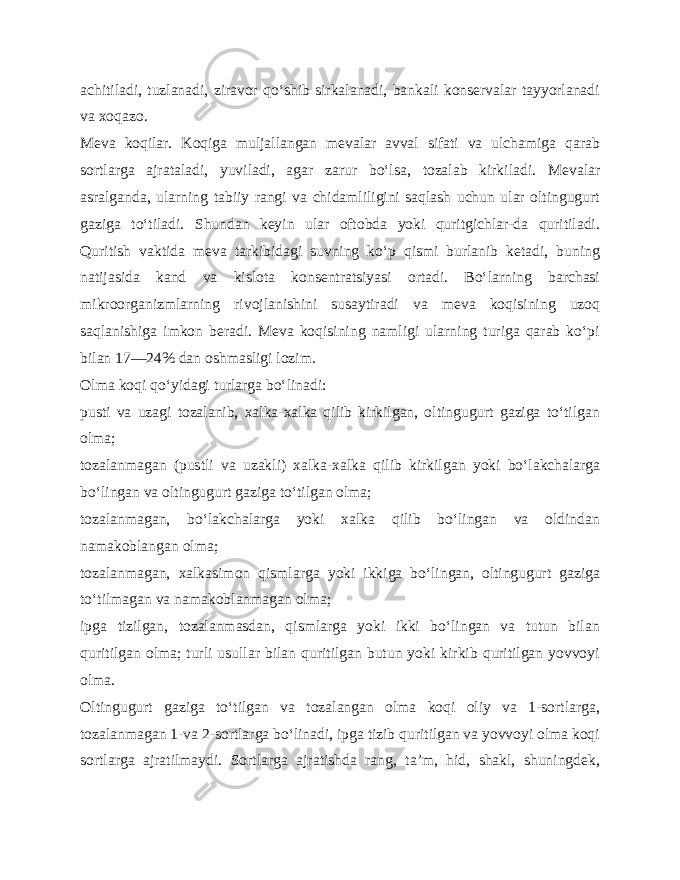 achitiladi, tuzlanadi, ziravor qo‘shib sirkalanadi, bankali konservalar tayyorlanadi va xoqazo. Meva koqilar. Koqiga muljallangan mevalar avval sifati va ulchamiga qarab sortlarga ajrataladi, yuviladi, agar zarur bo‘lsa, tozalab kirkiladi. Mevalar asralganda, ularning tabiiy rangi va chidamliligini saqlash uchun ular oltingugurt gaziga to‘tiladi. Shundan keyin ular oftobda yoki quritgichlar-da quritiladi. Quritish vaktida meva tarkibidagi suvning ko‘p qismi burlanib ketadi, buning natijasida kand va kislota konsentratsiyasi ortadi. Bo‘larning barchasi mikroorganizmlarning rivojlanishini susaytiradi va meva koqisining uzoq saqlanishiga imkon beradi. Meva koqisining namligi ularning turiga qarab ko‘pi bilan 17—24% dan oshmasligi lozim. Olma koqi qo‘yidagi turlarga bo‘linadi: pusti va uzagi tozalanib, xalka-xalka qilib kirkilgan, oltingugurt gaziga to‘tilgan olma; tozalanmagan (pustli va uzakli) xalka-xalka qilib kirkil gan yoki bo‘lakchalarga bo‘lingan va oltingugurt gaziga to‘tilgan olma; tozalanmagan, bo‘lakchalarga yoki xalka qilib bo‘lingan va oldindan namakoblangan olma; tozalanmagan, xalkasimon qismlarga yoki ikkiga bo‘lingan, oltingugurt gaziga to‘tilmagan va namakoblanmagan olma; ipga tizilgan, tozalanmasdan, qismlarga yoki ikki bo‘lingan va tutun bilan quritilgan olma; turli usullar bilan quritilgan butun yoki kirkib quritilgan yovvoyi olma. Oltingugurt gaziga to‘tilgan va tozalangan olma koqi oliy va 1-sortlarga, tozalanmagan 1-va 2-sortlarga bo‘linadi, ipga tizib quritilgan va yovvoyi olma koqi sortlarga ajratilmaydi. Sortlarga ajratishda rang, ta’m, hid, shakl, shuningdek, 