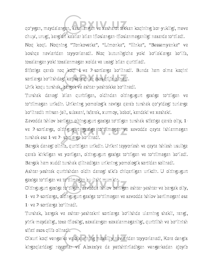 qo‘ygan, maydalangan, kasallangan va xasharot tekkan koqining bor-yukligi, meva chupi, urugi, barglari kabilar bilan ifloslangan-ifloslanmaganligi nazarda to‘tiladi. Noq koqi. Noqning “Tonkovetka”, “Limonka”, “Ilinka”, “Bessemyanka” va boshqa navlaridan tayyorlanadi. Noq butunligicha yoki bo‘laklarga bo‘lib, tozalangan yoki tozalanmagan xolda va uzagi bilan quritiladi. Sifatiga qarab noq koqi 1-va 2-sortlarga bo‘linadi. Bunda ham olma koqini sortlarga bo‘lishdagi ko‘rsatkichlar asos qilib olinadi. Urik koqu turshak, bargak va ashtar-pashtakka bo‘li nadi. Turshak danagi bilan quritilgan, oldindan oltingugurt gaziga to‘tilgan va to‘tilmagan urikdir. Urikning pomologik naviga qarab turshak qo‘yidagi turlarga bo‘linadi: mirsan-jeli, subxani, isfarak, xurmoy, boboi, kandaki va xashaki. Zavodda ishlov berilgan oltingugurt gaziga to‘tilgan tur shak sifatiga qarab oliy, 1- va 2-sortlarga, oltingugurt ga ziga to‘tilmagan va zavodda qayta ishlanmagan turshak esa 1-va 2- sortlarga bo‘linadi. Bargak danagi olinib, quritilgan urikdir. Urikni tayyorlash va qayta ishlash usuliga qarab kirkilgan va yorilgan, oltingugurt gaziga to‘tilgan va to‘tilmagan bo‘ladi. Bargak ham xuddi turshak qilinadigan urikning pomologik sortidan solinadi. Ashtar-pashtak quritishdan oldin danagi sikib chiqarilgan urikdir. U oltingugurt gaziga to‘tilgan va to‘tilmagan bu-lishi mumkin. Oltingugurt gaziga to‘tilgan, zavodda ishlov berilgan ashtar-pashtar va bargak oliy, 1- va 2-sortlarga, oltingugurt gaziga to‘tilmagan va zavodda ishlov berilmagani esa 1- va 2-sortlarga bo‘linadi. Turshak, bargak va ashtar-pashtakni sortlarga bo‘lishda ularning shakli, rangi, yirik-maydaligi, toza-iflosligi, zaxalangan-zaxalanmaganligi, quritilish va bo‘linish sifati asos qilib olinadi. Olxuri koqi vengerka va olxurining maxalliy navlaridan tayyorlanadi, Kora dengiz kirgoqlaridagi rayonlar va Abxaziya da yetishtiriladigan vengerkadan ajoyib 