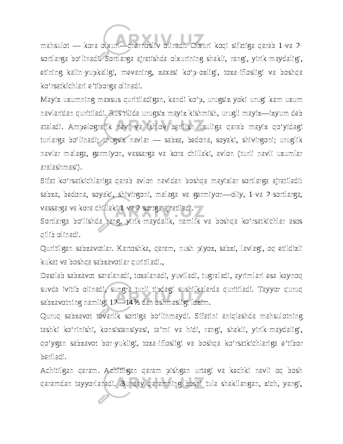 mahsulot — ko ra olxuri—chernosliv olinadi. Olxuri koqi sifatiga qarab 1-va 2- sortlarga bo‘linadi. Sortlarga ajratishda olxurining shakli, rangi, yirik-maydaligi, etining kalin-yupkaligi, mevaning, zaxasi ko‘p-ozligi, toza-iflosligi va boshqa ko‘rsatkichlari e’tiborga olinadi. Mayiz uzumning maxsus quritiladigan, kandi ko‘p, urugsiz yoki urugi kam uzum navlaridan quritiladi. Rus tilida urug siz mayiz kishmish, urugli mayiz—izyum deb ataladi. Ampelografik navi va ishlov berilish usuliga qarab mayiz qo‘yi dagi turlarga bo‘linadi; urugsiz navlar — sabza, bedona, soyaki, shivirgoni; uruglik navlar malaga, germiyon, vassarga va kora chillaki, avlon (turli navli uzumlar aralashmasi). Sifat ko‘rsatkichlariga qarab avlon navidan boshqa mayizlar sortlarga ajratiladi: sabza, bedona, soyaki, shivirgoni, malaga va germiyon—oliy, 1-va 2-sortlarga, vassarga va kora chillaki 1-va 2-sortga ajratiladi. Sortlarga bo‘lishda rang, yirik-maydalik, namlik va boshqa ko‘rsatkichlar asos qilib olinadi. Quritilgan sabzavotlar. Kartoshka, qaram, nush piyoz, sabzi, lavlagi, oq etildizli kukat va boshqa sabzavotlar quritiladi., Dastlab sabzavot saralanadi, tozalanadi, yuviladi, tugraladi, ayrimlari esa kaynoq suvda ivitib olinadi, sungra tur li tipdagi sushilkalarda quritiladi. Tayyor quruq sabzavotning namligi 12—14% dan oshmasligi lozim. Quruq sabzavot tovarlik sortiga bo‘linmaydi. Sifatini aniqlashda mahsulotning tashki ko‘rinishi, konsistensiyasi, ta’mi va hidi, rangi, shakli, yirik-maydaligi, qo‘ygan sabzavot bor-yukligi, toza-iflosligi va boshqa ko‘rsatkichlariga e’tibor beriladi. Achitilgan qaram. Achitilgan qaram pishgan urtagi va kechki navli oq bosh qaramdan tayyorlanadi. Bunday qaramning boshi tula shakllangan, zich, yangi, 