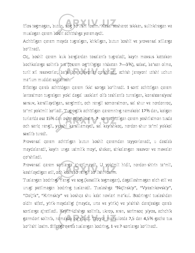 iflos tegmagan, butun, sog bo‘lishi lozim. Kasal xasharot tekkan, sulinkiragan va muzlagan qaram boshi achitishga yaramaydi. Achitilgan qaram mayda tugralgan, kirkilgan, butun boshli va provensal xillarga bo‘linadi. Oq, boshli qaram kuk barglardan tozalanib tugraladi, keyin maxsus kattakon bochkalarga solinib tuz (qaram og‘irligiga nisbatan 2—3%), sabzi, ba’zan olma, turli xil rezavorlar, ba’zi bir ziravorlar qo‘shiladi, achish jarayoni utishi uchun ma’lum muddat saqlanadi. Sifatiga qarab achitidgan qaram ikki sortga bo‘linadi. 1-sorti achitilgan qaram lentasimon tugralgan yoki dagal uzaklari olib tashlanib turralgan, konsistensiyasi sersuv, karsillaydigan, sargimtir, och rangli somonsimon, sal shur va nordonroq, ta’mi yokimli bo‘ladi. Tugroglik achitilgan qaramning namakobi 12% dan, kolgan turlarida esa 15% dan oshmasligi lozim. 2- sort achitilgan qaram yashilsimon tusda och sariq rangli, yaxshi karsillamaydi, sal kayishkoq, nordon-shur ta’mi yakkol sezilib turadi. Provensal qaram achitilgan butun boshli qaramdan tayyor lanadi, u dastlab maydalanadi, keyin unga usimlik moyi, shakar, sirkalangan rezavor va mevalar qo‘shiladi. Provensal qaram sortlarga ajratilmaydi. U yokimli hidli, nordon-shirin ta’mli, kasirlaydigan etli, och kaxrabo rangli bo‘lishi lozim. Tuzlangan bodring. Yangi va sog (kasallik tegmagan), dagallashmagan zich etli va urugi yetilmagan bodring tuzlanadi. Tuzlashga “Nejinskiy”, “Vyazinkovskiy”, “Doljik”, “Krimskiy” va boshqa shu kabi navlari ma’kul. Bodringni tuzlashdan oldin sifati, yirik-maydaligi (mayda, urta va yirik) va pishish darajasiga qarab sortlarga ajratiladi. Keyin idishga solinib, ukrop, xren, sarimsoq piyoz, achchik garmdori solinib, nama kob qo‘yiladi. Tayyor mahsulotda 2,5 dan 4,5% gacha tuz bo‘lishi lozim. Sifatiga qarab tuzlangan bodring, 1-va 2-sortlarga bo‘linadi. 