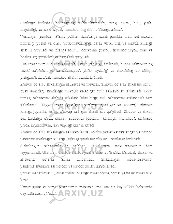 Sortlarga bo‘lishda bodringning tashki ko‘rinishi, rangi, ta’mi, hidi, yirik- maydaligi, konsistensiyasi, namakobning si fati e’tiborga olinadi. Tuzlangan pomidor. Pishib yetilish darajasiga qarab pomi dor ham sut maxali, nimrang, pushti va qizil, yirik-maydaligiga qarab yirik, urta va mayda xillarga ajratilib yuviladi va idishga solinib, dorivorlar (ukrop, sarimsoq piyoz, xren va boshqalar) qo‘shiladi va namakob qo‘yiladi. Tuzlangan pomidor sifatiga qarab 1-va 2-sortlarga bo‘li nadi, bunda sabzavotning tashki ko‘rinishi va konsistensiyasi, yirik-maydaligi va shaklining bir xilligi, pishganlik darajasi, namakob sifati nazarda to‘tiladi. Ziravor qo‘shib sirkalangan sabzavot va mevalar. Ziravor qo‘shib sirkalash uchun sifati amaldagi standartga muvofik keladigan turli sabzavotlar ishlatiladi. Biror turdagi sabzavotni alohida sirkalash bilan birga, turli sabzavotni aralashtirib ham sirkalanadi. Tayyorlangan (yuvilgan, sortlarga ajratilgan va xoqazo) sabzavot idishga joylanib, ustiga ziravop solingan sirkali suv qo‘yiladi. Ziravor va sirkali suz tarkibiga sirka, shakar, ziravorlar (dolchin, kalampir munchoq), sarimsoq piyoz, arpabodiyon, lavr yaprogi kabilar kiradi. Ziravor qo‘shib sirkalangan sabzavotlar sal nordon pasterizatsiyalangan va nordon pasterizatsiyalangan xillarga, sifa tiga qarab esa oliy va 1-sortlarga bo‘linadi. Sirkalangan sabzavotlardan tashkari, sirkalangan meva-rezavorlar ham tayyorlanadi. Ular ham alohida-alohida yoki aralash qilib sirka kislotasi, shakar va ziravorlar qo‘shib ishlab chiqariladi. Sirkalangan meva-rezavorlar pasterizatsiyalanib sal nordon va nordon xillari tayyorlanadi. Tomat mahsulotlari. Tomat mahsulotlariga tomat-pyure, to mat-pasta va tomat suvi kiradi. Tomat-pyure va tomat-pasta tomat massasini ma’lum bir kuyuklikka kelguncha qaynatib xosil qilinadi. 