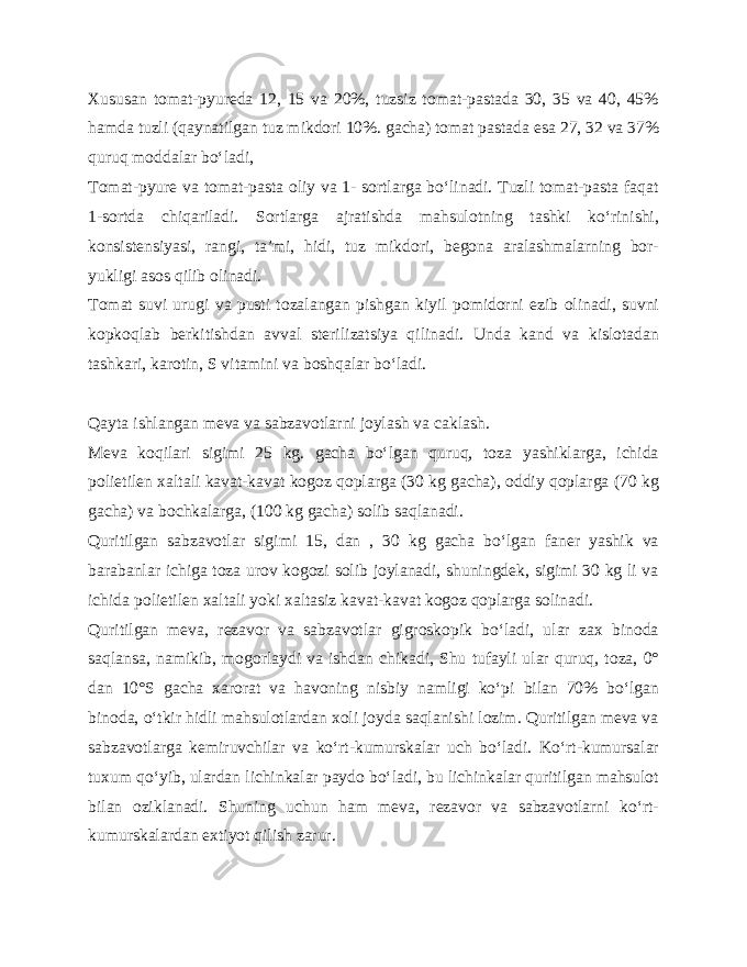 Xususan tomat-pyureda 12, 15 va 20%, tuzsiz tomat-pastada 30, 35 va 40, 45% hamda tuzli (qaynatilgan tuz mikdori 10%. gacha) tomat pastada esa 27, 32 va 37% quruq moddalar bo‘ladi, Tomat-pyure va tomat-pasta oliy va 1- sortlarga bo‘linadi. Tuzli tomat-pasta faqat 1-sortda chiqariladi. Sortlarga ajratishda mahsulotning tashki ko‘rinishi, konsistensiyasi, rangi, ta’mi, hidi, tuz mikdori, begona aralashmalarning bor- yukligi asos qilib olinadi. Tomat suvi urugi va pusti tozalangan pishgan kiyil pomidorni ezib olinadi, suvni kopkoqlab berkitishdan avval steri lizatsiya qilinadi. Unda kand va kislotadan tashkari, karotin, S vitamini va boshqalar bo‘ladi. Qayta ishlangan meva va sabzavotlarni joylash va caklash. Meva koqilari sigimi 25 kg. gacha bo‘lgan quruq, toza yashiklarga, ichida polietilen xaltali kavat-kavat kogoz qoplarga (30 kg gacha), oddiy qoplarga (70 kg gacha) va bochkalarga, (100 kg gacha) solib saqlanadi. Quritilgan sabzavotlar sigimi 15, dan , 30 kg gacha bo‘lgan faner yashik va barabanlar ichiga toza urov kogozi solib joylanadi, shuningdek, sigimi 30 kg li va ichida polietilen xal tali yoki xaltasiz kavat-kavat kogoz qoplarga solinadi. Quritilgan meva, rezavor va sabzavotlar gigroskopik bo‘ladi, ular zax binoda saqlansa, namikib, mogorlaydi va ishdan chikadi, Shu tufayli ular quruq, toza, 0° dan 10°S gacha xarorat va havoning nisbiy namligi ko‘pi bilan 70% bo‘lgan binoda, o‘tkir hidli mahsulotlardan xoli joyda saqlanishi lozim. Quritilgan meva va sabzavotlarga kemiruvchilar va ko‘rt-kumurskalar uch bo‘ladi. Ko‘rt-kumursalar tuxum qo‘yib, ulardan lichinkalar paydo bo‘ladi, bu lichinkalar quritilgan mahsulot bilan oziklanadi. Shuning uchun ham meva, rezavor va sabzavotlarni ko‘rt- kumurskalardan extiyot qilish zarur. 