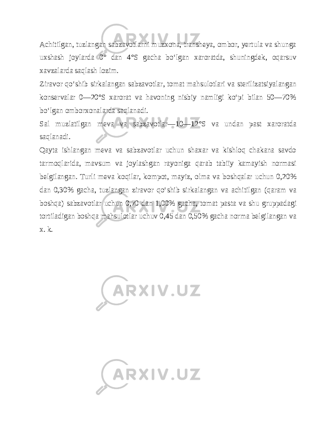 Achitilgan, tuzlangan sabzavotlarni muzxona, transheya, ombor, yertula va shunga uxshash joylarda 0° dan 4°S gacha bo‘lgan xaroratda, shuningdek, oqarsuv xavzalarda saqlash lozim. Ziravor qo‘shib sirkalangan sabzavotlar, tomat mahsulotlari va sterilizatsiyalangan konservalar 0—20°S xarorat va havoning nisbiy namligi ko‘pi bilan 50—70% bo‘lgan omborxonalarda saqlanadi. Sal muzlatilgan meva va sabzavotlar—10—12°S va undan past xaroratda saqlanadi. Qayta ishlangan meva va sabzavotlar uchun shaxar va kishloq chakana savdo tarmoqlarida, mavsum va joylashgan rayoniga qarab tabiiy kamayish normasi belgilangan. Turli meva koqilar, kompot, mayiz, olma va boshqalar uchun 0,20% dan 0,30% gacha, tuzlangan ziravor qo‘shib sirkalangan va achitilgan (qaram va boshqa) sabzavotlar uchun 0,70 dan 1,00% gacha, tomat pas ta va shu gruppadagi tortiladigan boshqa mahsulotlar uchuv 0,45 dan 0,50% gacha norma belgilangan va x. k. 