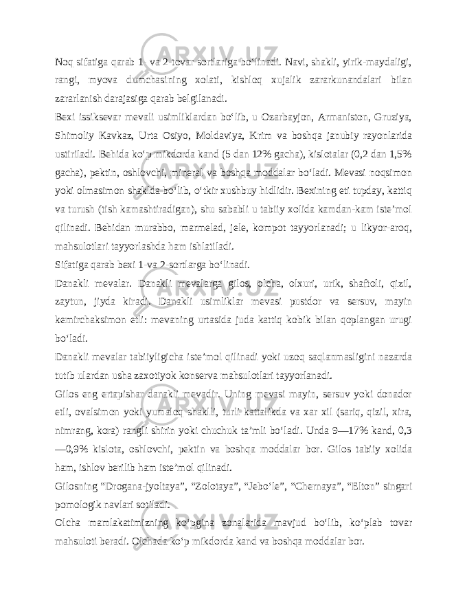 Noq sifatiga qarab 1- va 2-tovar sortlariga bo‘linadi. Navi, shakli, yirik-maydaligi, rangi, myova dumchasining xolati, kishloq xujalik zararkunandalari bilan zararlanish darajasiga qarab belgilanadi. Bexi issiksevar mevali usimliklardan bo‘lib, u Ozarbayjon, Armaniston, Gruziya, Shimoliy Kavkaz, Urta Osiyo, Molda viya, Krim va boshqa janubiy rayonlarida ustiriladi. Behida ko‘p mikdorda kand (5 dan 12% gacha), kislotalar (0,2 dan 1,5% gacha), pektin, oshlovchi, mineral va boshqa moddalar bo‘ladi. Mevasi noqsimon yoki olmasimon shaklda bo‘lib, o‘tkir xushbuy hidlidir. Bexining eti tupday, kattiq va turush (tish kamashtiradigan), shu sababli u tabiiy xolida kamdan-kam iste’mol qilinadi. Behidan murabbo, marmelad, jele, kompot tayyorlanadi; u likyor-aroq, mahsulotlari tayyorlashda ham ishlatiladi. Sifatiga qarab bexi 1-va 2-sortlarga bo‘linadi. Danakli mevalar. Danakli mevalarga gilos, olcha, olxuri, urik, shaftoli, qizil, zaytun, jiyda kiradi. Danakli usimliklar mevasi pustdor va sersuv, mayin kemirchaksimon etli: mevaning urtasida juda kattiq kobik bilan qoplangan urugi bo‘ladi. Danakli mevalar tabiiyligicha iste’mol qilinadi yoki uzoq saqlanmasligini nazarda tutib ulardan usha zaxotiyok konserva mahsulotlari tayyorlanadi. Gilos eng ertapishar danakli mevadir. Uning mevasi mayin, sersuv yoki donador etli, ovalsimon yoki yumaloq shaklli, turli kattalikda va xar xil (sariq, qizil, xira, nimrang, kora) rangli shirin yoki chuchuk ta’mli bo‘ladi. Unda 9—17% kand, 0,3 —0,9% kislota, oshlovchi, pektin va boshqa moddalar bor. Gi los tabiiy xolida ham, ishlov berilib ham iste’mol qili nadi. Gilosning “Drogana-jyoltaya”, “Zolotaya”, “Jebo‘le”, “Cher naya”, “Elton” singari pomologik navlari sotiladi. Olcha mamlakatimizning ko‘pgina zonalarida mavjud bo‘lib, ko‘plab tovar mahsuloti beradi. Olchada ko‘p mikdorda kand va boshqa moddalar bor. 