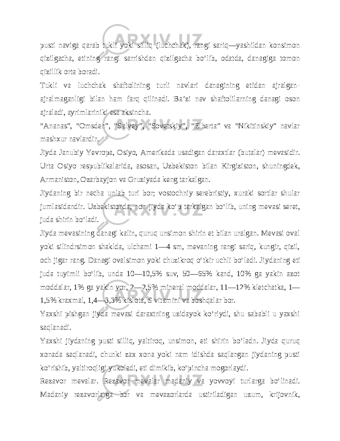 pusti naviga qarab tukli yoki silliq (luchchak), rangi sariq—yashildan konsimon qizilgacha, etining rangi sarrishdan qizilgacha bo‘lib, odatda, danagiga tomon qizillik orta boradi. Tukli va luchchak shaftolining turli navlari danagining etidan ajralgan- ajralmaganligi bilan ham farq qilinadi. Ba’zi nav shaftolilarning danagi oson ajraladi, ayrimlariniki esa aksincha. “Ananas”, “Omsden”, “Salvey”, “Sovetskiy”, “Elberta” va “Nikitinskiy” navlar mashxur navlardir. Jiyda Janubiy Yevropa, Osiyo, Amerikada usadigan daraxtlar (butalar) mevasidir. Urta Osiyo respub likalarida, asosan, Uzbekiston bilan Kirgiziston, shuningdek, Armaniston, Ozarbayjon va Gruziyada keng tarkalgan. Jiydaning bir necha unlab turi bor; vostochniy serebristiy, xuraki sortlar shular jumlasidandir. Uzbekistonda, non jiyda ko‘p tarkalgan bo‘lib, uning mevasi seret, juda shirin bo‘ladi. Jiyda mevasining danagi kalin, quruq unsimon shirin et bilan uralgan. Mevasi oval yoki silindrsimon shaklda, ulchami 1—4 sm, mevaning rangi sariq, kungir, qizil, och jigar rang. Danagi ovalsimon yoki chuzikroq o‘tkir uchli bo‘ladi. Jiy daning eti juda tuyimli bo‘lib, unda 10—10,5% suv, 50—65% kand, 10% ga yakin azot moddalar, 1% ga yakin yor, 2—2,5% mine ral moddalar, 11—12% kletchatka, 1— 1,5% kraxmal, 1,4—3,3% kislota, S vitamini va boshqalar bor. Yaxshi pishgan jiyda mevasi daraxtning uzidayok ko‘riydi, shu sababli u yaxshi saqlanadi. Yaxshi jiydaning pusti silliq, yaltiroq, unsimon, eti shirin bo‘ladn. Jiyda quruq xonada saqlanadi, chunki zax xona yoki nam idishda saqlangan jiydaning pusti ko‘rishib, yaltiroqligi yukoladi, eti dimikib, ko‘pincha mogorlaydi. Rezavor mevalar. Rezavor mevalar madaniy va yovvoyi tur larga bo‘linadi. Madaniy rezavorlarga bor va mevazorlarda ustiriladigan uzum, krijovnik, 