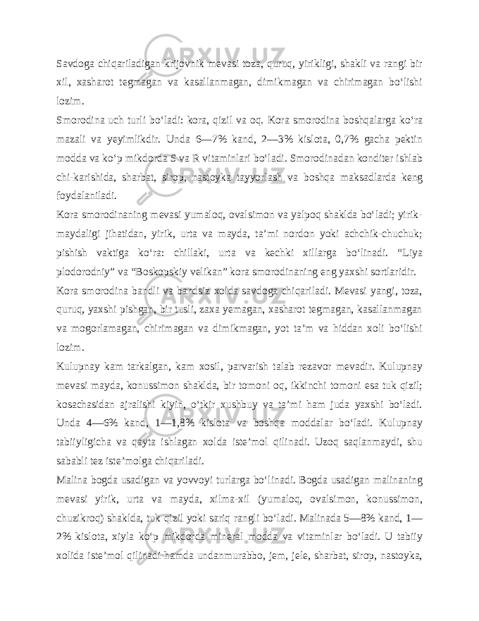 Savdoga chiqariladigan krijovnik mevasi toza, quruq, yirikligi, shakli va rangi bir xil, xasharot tegmagan va kasallanmagan, dimikmagan va chirimagan bo‘lishi lozim. Smorodina uch turli bo‘ladi: kora, qizil va oq. Kora smoro dina boshqalarga ko‘ra mazali va yeyimlikdir. Unda 6—7% kand, 2—3% kislota, 0,7% gacha pektin modda va ko‘p mikdorda S va R vitaminlari bo‘ladi. Smorodinadan konditer ishlab chi-karishida, sharbat, sirop, nastoyka tayyorlash va boshqa mak sadlarda keng foydalaniladi. Kora smorodinaning mevasi yumaloq, ovalsimon va yalpoq shaklda bo‘ladi; yirik- maydaligi jihatidan, yirik, urta va mayda, ta’mi nordon yoki achchik-chuchuk; pishish vaktiga ko‘ra: chillaki, urta va kechki xillarga bo‘linadi. “Liya plodorodniy” va “Boskopskiy velikan” kora smorodinaning eng yaxshi sortlaridir. Kora smorodina bandli va bandsiz xolda savdoga chiqariladi. Mevasi yangi, toza, quruq, yaxshi pishgan, bir tusli, zaxa yemagan, xasharot tegmagan, kasallanmagan va mogorlamagan, chi rimagan va dimikmagan, yot ta’m va hiddan xoli bo‘lishi lozim. Kulupnay kam tarkalgan, kam xosil, parvarish talab rezavor mevadir. Kulupnay mevasi mayda, konussimon shaklda, bir tomoni oq, ikkinchi tomoni esa tuk qizil; kosachasidan ajralishi kiyin, o‘tkir xushbuy va ta’mi ham juda yaxshi bo‘ladi. Unda 4—6% kand, 1—1,8% kislota va boshqa moddalar bo‘ladi. Kulupnay tabiiyligicha va qayta ishlagan xolda iste’mol qili nadi. Uzoq saqlanmaydi, shu sababli tez iste’molga chiqariladi. Malina bogda usadigan va yovvoyi turlarga bo‘linadi. Bogda usadigan malinaning mevasi yirik, urta va mayda, xilma-xil (yumaloq, ovalsimon, konussimon, chuzikroq) shaklda, tuk qizil yoki sariq rangli bo‘ladi. Malinada 5—8% kand, 1— 2% kislota, xiyla ko‘p mikdorda mineral modda va vitaminlar bo‘ladi. U tabiiy xolida iste’mol qilinadi hamda undanmurabbo, jem, jele, sharbat, sirop, nastoyka, 