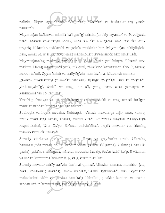 nalivka, likyor tayyorlanadi. “Voljanka”, “Usanka” va boshqalar eng yaxshi navlaridir. Maymunjon issiksevar usimlik bo‘lganligi sababli janubiy rayonlari va Povoljyeda usadi. Mevasi kora rangli bo‘lib, unda 3% dan 4% gacha kand, 2% dan ortik organiq kislotalar, oshlovchi va pektin moddalar bor. Maymunjon tabiiyligicha ham, murabbo, sharbat, likyor-aroq mahsulotlari tayyorlashda ham ishlatiladi. Maymunjonning madaniy navlaridan I. V. Michurin yetishtirgan “Texas” navi ma’lum. Uning mevasi juda yirik, tuk qizil, chuzikroq konussimon shaklli, sersuv, nordon ta’mli. Qayta ishlab va tabiiyligicha ham iste’mol kilaverish mumkin. Rezavor mevalarning (uzumdan tashkari) sifatiga qo‘yidagi talablar qo‘yiladi: yirik-maydaligi, shakli va rangi, bir xil, yangi toza, zaxa yemagan va kasallanmagan bo‘lishi shart. Yaxshi pishmagan va uta pishib ketgan, ezilgan, shakli va rangi xar xil bo‘lgan mevalar standart buyicha tartibga solinadi. Subtropik va tropik mevalar. Subtropik—sitrusiy mevalarga anjir, anor, xurmo; tropik mevalarga banan, ananas, xurmo kiradi. Subtropik mevalar Zakavkazye respublikalari, Urta Osiyo, Krimda yetishtiriladi, tropik mevalar esa bizning mamlakatimizda usmaydi. Sitrusiy ekinlarga apelsin, mandarin, limon va greyfrutlar kiradi. Ularning hammasi juda mazali bo‘lib, kand moddasi (3 dan 9% gacha), kislota (1 dan 6% gacha), pektin, shuningdek, mineral moddalar (kalsiy, fosfor kabi) ko‘p, S vitamini va undan birmuncha kamroq V, R va A vitaminlari bor. Sitrusiy mevalar tabiiy xolicha iste’mol qilinadi. Ulardan sharbat, murabbo, jele, sukat, konserva (bankada), limon kislotasi, pektin tayyorlanadi, ular likyor-aroq mahsulotlari ishlab chiqarishda ham ko‘p ishlatiladi; pustidan konditer va attorlik sanoati uchun kimmatbaxo, xushbuy efir moyi olinadi. 