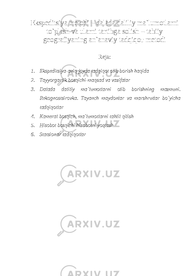 Ekspeditsiya metodi – dalada daliliy ma`lumotlarni to`plash va ularni tartibga solish – tabiiy geografiyaning an`anaviy tadqiqo т metodi Reja: 1. Ekspeditsiya-aniq joyda tadqiqot olib borish haqida 2. Tayyorgarlik bosqichi-maqsad va vazifalar 3. Dalada daliliy ma`lumotlarni olib borishning mazmuni. Rekognostsirovka. Tayanch maydonlar va marshrutlar bo`yicha tadqiqotlar 4. Kameral bosqich, ma`lumotlarni tahlil qilish 5. Hisobot bosqichi hisobotni yoqlash 6. Statsionar tadqiqotlar 