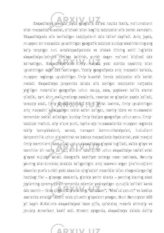 Ekspeditsiya-bevosita joyda geografik ob`ekt haqida faktik, ma`lumotlarni olish maqsadida kuzatish, o`lchash bilan bog`liq tadqiqotlar olib borish demakdir. Ekspeditsiyada olib boriladigan tadqiqotlarni dala ishlari deyiladi. Aniq joyda, muayyan bir maqsadda uyushtirilgan geografik tadqiqot bunday tekshirishning eng ko`p tarqalgan turi. entsiklopediyalarda va o`zbek tilining zohli lug`atida ekspeditsiya-lotincha tartibga keltirish, yurish degan ma`noni bildiradi deb ko`rsatilgan. Ekspeditsiya-biror ilmiy maqsad yoki alohida topshiriq bilan uyushtirilgan safar deb izohlangan. Tabiiy geografiyada aniq maqsadni ko`zlab, muayyan regionga uyushtirilgan ilmiy kuzatish hamda tadqiqotlar olib borish metodi. Ekspeditsiya jarayonida dalada olib borilgan tadqiqotlar natijasida yig`ilgan materiallar geografiya uchun ozuqa, asos, poydevor bo`lib xizmat qiladiki, ayni shun ma`lumotlarga asoslanib, nazariya va g`oyalar paydo bo`ladi, taraqqiy etadi, ilmiy sinovdan o`tadi. Shuni aytish lozimki, ilmiy uyushtirilgan aniq maqsadni ko`zlaydigan tabiat safari bo`lgan, rasmiy idora va muassasalar tomonidan tashkil etiladigan bunday ilmiy faoliyat geografiya uchun zarur. Ilmiy- tadqiqot instituti, oliy o`quv yurti, loyiha-reja muassasalarida muayyan regionda tabiiy komplekslarni, sanoat, transport kommunikatsiyalari, hududlarni dehqonchilik uchun o`zlashtirish va boshqa maqsadlarda foydalanish, yoki mavjud ilmiy taxminlarni isbot qilish uchun ekspeditsiya g`oyasi tug`iladi, aslida g`oya va taxminlar bir necha bo`ladi, shularni isbot qilish uchun ekspeditsiya tashkil etish g`oyasi vujudga keladi. Geografik kashfiyot tarixiga nazar tashlasak, Beruniy yerning shar-dumaloq shaklda bo`lganligini aniq tasavvur etgan (ma`mura)larni okeanlar yuvib turishi yoki okeanlar qirg`oqlari materiklar bilan chegaralanganligi haqidagi fikr – g`oyaga asoslanib, g`arbiy yarim sharda – yerning bizning obod joylarning qarama-qarshi tomonida odamlar yashaydigan quruqlik bo`lishi kerak deb taxmin – faraz qilgan. Oliy o`zining “Hindiston”, “Mas`ud qonuni” va boshqa asarlarida amalda isbotni talab qiluvchi g`oyalarni yozgan. Buni Beruniydan 500 yil keyin X.Kolumb ekspeditsiyasi isbot qilib, qo`shaloq materik shimoliy va janubiy Amerikani kashf etdi. Sirasini aytganda, ekspeditsiya dalada daliliy 