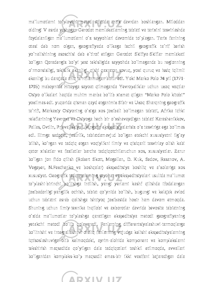 ma`lumotlarni to`plovchi metod sifatida antik davrdan boshlangan. Miloddan oldingi V asrda yashagan Gerodot mamlakatlarning tabiati va tarixini tasvirlashda foydalanilgan ma`lumotlarni o`z sayyohlari davomida to`plagan. Tarix fanining otasi deb nom olgan, geografiyada o`lkaga izchil geografik ta`rif berish yo`nalishining asoschisi deb e`tirof etilgan Gerodot Skifiya-Skiflar mamlakati bo`lgan Qoradengiz bo`yi past tekisligida sayyohda bo`lmaganda bu regionning o`rmonsizligi, tekislik ekanligi, qishi qaxraton sovuq, yozi quruq va issiq iqlimli ekanligi bu darajada aniq ta`riflanmagan bulur edi. Yoki Marko Polo 24 yil (1271- 1295) maboynida Hitoyga sayoat qilmaganda Yevropaliklar uchun uzoq vaqtlar Osiyo o`lkalari haqida muhim manba bo`lib xizmat qilgan “Marko Polo kitobi” yozilmas edi. yuqorida qisman qayd etganimiz Sibir va Uzoq Sharqning geografik ta`rifi, Markaziy Osiyoning o`ziga xos jozibali bo`lmagan tabiati, Afrika ichki releflarining Yevropa va Osiyoga hech bir о `xshavaydigan tabiati Karashenikkov, Pallas, Gvtlin, Prjeva`lskiy, Livingstjn ekspedisiyalarisiz o`z tasviriga ega bo`lmas edi. Ilimga sadoqat, jasurlik, tabiatdamavjud bo`lgan etakchi xususiyatni ilg`ay bilish, ko`rgan va tadqiq etgan voqiylikni ilmiy va qiziqarli tasvirlay olish kabi qator xislatlar va fazilatlar barcha tadqiqotchilaruchun xos, xususiyatlar. Zarur bo`lgan jon fido qilish (Robert Skott, Magellan, D. Kuk, Sedov, Rzsanov, A. Vegeper, N.Fezchenko va boshqalar) ekspeditsiya boshliq va a`zolariga xos xususiyat. Geografik tadqiqotlarning sayohat va ekspeditsiyalari usulida ma`lumot to`plashi-birinchi bo`lishga intilish, yangi yerlarni kashf qilishda ifodalangan jozibadorligi-yangilik ochish, tabiat qo`ynida bo`lish, bugungi va kelajak avlod uchun tabiatni asrab qolishga ishtiyoq jozibasida hozir ham davom etmoqda. Shuning uchun ilmiy-texnika inqilobi va axborotlar davrida bevosita tabiatning o`zida ma`lumotlar to`plashga qaratilgan ekspeditsiya metodi geografiyaning yetakchi metodi bo`lib qolaveradi. Fanlarning differentsiyalashuvi-tarmoqlarga bo`linishi va integrallashuvi oraliq fanlarning vujudga kelishi ekspeditsiyalarning iqtisoslashuviga olib kelmoqdaki, ayrim-alohida komponent va komplekslarni tekshirish maqsadida qo`yilgan dala tadqiqotlari tashkil etilmoqda, avvallari bo`lganidan kompleks-ko`p maqsadli emas-bir ikki vazifani bajaradigan dala 