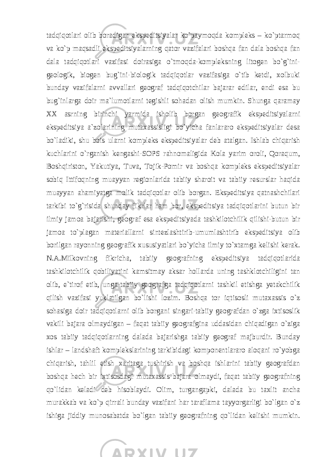 tadqiqotlari olib boradigan ekspeditsiyalar ko`paymoqda kompleks – ko`ptarmoq va ko`p maqsadli ekspeditsiyalarning qator vazifalari boshqa fan dala boshqa fan dala tadqiqotlari vazifasi doirasiga o`tmoqda-kompleksning litogen bo`g`ini- geologik, biogen bug`ini-biologik tadqiqotlar vazifasiga o`tib ketdi, xolbuki bunday vazifalarni avvallari geograf tadqiqotchilar bajarar edilar, endi esa bu bug`inlarga doir ma`lumotlarni tegishli sohadan olish mumkin. Shunga qaramay XX asrning birinchi yarmida isholib borgan geografik ekspeditsiyalarni ekspeditsiya a`zolarining mutaxassisligi bo`yicha fanlararo ekspeditsiyalar desa bo`ladiki, shu bois ularni kompleks ekspeditsiyalar deb atalgan. Ishlab chiqarish kuchlarini o`rganish kengashi-SOPS rahnomaligida Kola yarim oroli, Qoraqum, Boshqiriston, Yakutiya, Tuva, Tojik-Pomir va boshqa kompleks ekspeditsiyalar sobiq Ittifoqning muayyan regionlarida tabiiy sharoit va tabiiy resurslar haqida muayyan ahamiyatga molik tadqiqotlar olib borgan. Ekspeditsiya qatnashchilari tarkibi to`g`risida shunday fikrlar ham bor, ekspeditsiya tadqiqotlarini butun bir ilmiy jamoa bajarishi, geograf esa ekspeditsiyada tashkilotchilik qilishi-butun bir jamoa to`plagan materiallarni sintezlashtirib-umumlashtirib ekspeditsiya olib borilgan rayonning geografik xususiyatlari bo`yicha ilmiy to`xtamga kelishi kerak. N.A.Milkovning fikricha, tabiiy geografning ekspeditsiya tadqiqotlarida tashkilotchilik qobiliyatini kamsitmay aksar hollarda uning tashklotchiligini tan olib, e`tirof etib, unga-tabiiy geografga tadqiqotlarni tashkil etishga yetakchilik qilish vazifasi yuklatilgan bo`lishi lozim. Boshqa tor iqtisosli mutaxassis o`z sohasiga doir tadqiqotlarni olib borgani singari-tabiiy geografdan o`zga ixtisoslik vakili bajara olmaydigan – faqat tabiiy geografgina uddasidan chiqadigan o`ziga xos tabiiy tadqiqotlarning dalada bajarishga tabiiy geograf majburdir. Bunday ishlar – landshaft komplekslarining tarkibidagi komponentlararo aloqani ro`yobga chiqarish, tahlil etish xaritaga tushirish va boshqa ishlarini tabiiy geografdan boshqa hech bir ixtisosdagi mutaxassis bajara olmaydi, faqat tabiiy geografning qo`lidan keladi deb hisoblaydi. Olim, turgangapki, dalada bu taxlit ancha murakkab va ko`p qirrali bunday vazifani har taraflama tayyorgarligi bo`lgan o`z ishiga jiddiy munosabatda bo`lgan tabiiy geografning qo`lidan kelishi mumkin. 