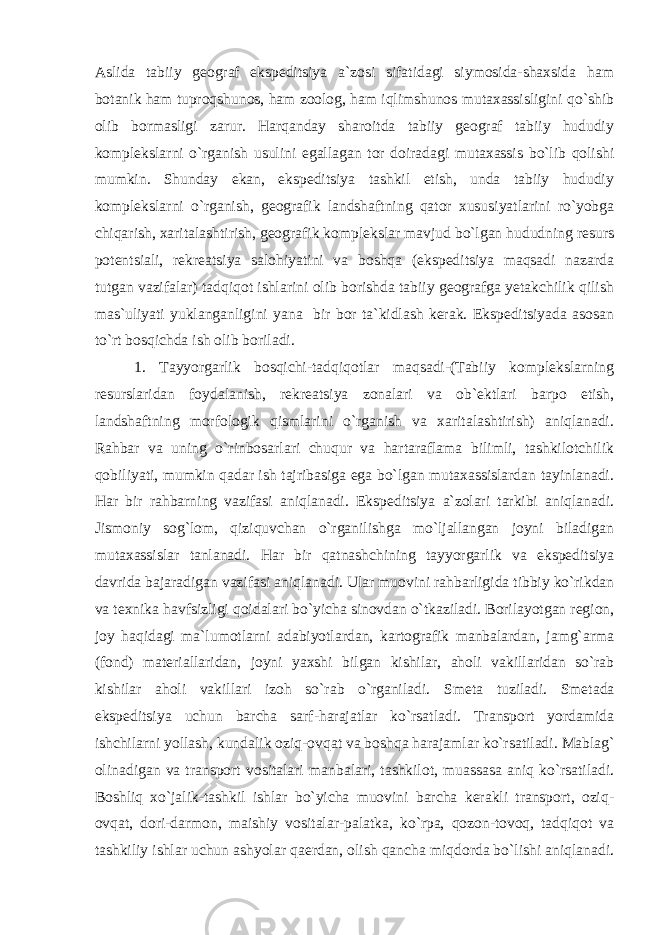 Aslida tabiiy geograf ekspeditsiya a`zosi sifatidagi siymosida-shaxsida ham botanik ham tuproqshunos, ham zoolog, ham iqlimshunos mutaxassisligini qo`shib olib bormasligi zarur. Harqanday sharoitda tabiiy geograf tabiiy hududiy komplekslarni o`rganish usulini egallagan tor doiradagi mutaxassis bo`lib qolishi mumkin. Shunday ekan, ekspeditsiya tashkil etish, unda tabiiy hududiy komplekslarni o`rganish, geografik landshaftning qator xususiyatlarini ro`yobga chiqarish, xaritalashtirish, geografik komplekslar mavjud bo`lgan hududning resurs potentsiali, rekreatsiya salohiyatini va boshqa (ekspeditsiya maqsadi nazarda tutgan vazifalar) tadqiqot ishlarini olib borishda tabiiy geografga yetakchilik qilish mas`uliyati yuklanganligini yana bir bor ta`kidlash kerak. Ekspeditsiyada asosan to`rt bosqichda ish olib boriladi. 1. Tayyorgarlik bosqichi-tadqiqotlar maqsadi-(Tabiiy komplekslarning resurslaridan foydalanish, rekreatsiya zonalari va ob`ektlari barpo etish, landshaftning morfologik qismlarini o`rganish va xaritalashtirish) aniqlanadi. Rahbar va uning o`rinbosarlari chuqur va hartaraflama bilimli, tashkilotchilik qobiliyati, mumkin qadar ish tajribasiga ega bo`lgan mutaxassislardan tayinlanadi. Har bir rahbarning vazifasi aniqlanadi. Ekspeditsiya a`zolari tarkibi aniqlanadi. Jismoniy sog`lom, qiziquvchan o`rganilishga mo`ljallangan joyni biladigan mutaxassislar tanlanadi. Har bir qatnashchining tayyorgarlik va ekspeditsiya davrida bajaradigan vazifasi aniqlanadi. Ular muovini rahbarligida tibbiy ko`rikdan va texnika havfsizligi qoidalari bo`yicha sinovdan o`tkaziladi. Borilayotgan region, joy haqidagi ma`lumotlarni adabiyotlardan, kartografik manbalardan, jamg`arma (fond) materiallaridan, joyni yaxshi bilgan kishilar, aholi vakillaridan so`rab kishilar aholi vakillari izoh so`rab o`rganiladi. Smeta tuziladi. Smetada ekspeditsiya uchun barcha sarf-harajatlar ko`rsatladi. Transport yordamida ishchilarni yollash, kundalik oziq-ovqat va boshqa harajamlar ko`rsatiladi. Mablag` olinadigan va transport vositalari manbalari, tashkilot, muassasa aniq ko`rsatiladi. Boshliq xo`jalik-tashkil ishlar bo`yicha muovini barcha kerakli transport, oziq- ovqat, dori-darmon, maishiy vositalar-palatka, ko`rpa, qozon-tovoq, tadqiqot va tashkiliy ishlar uchun ashyolar qaerdan, olish qancha miqdorda bo`lishi aniqlanadi. 