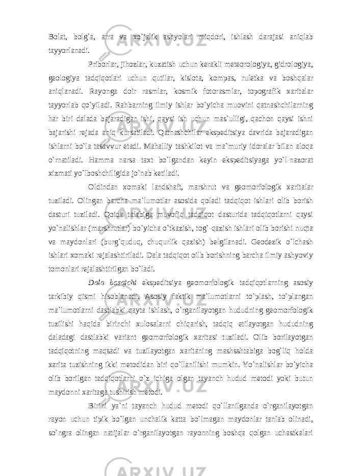 Bolat, bolg`a, arra va xo`jalik ashyolari miqdori, ishlash darajasi aniqlab tayyorlanadi. Priborlar, jihozlar, kuzatish uchun kerakli meteorologiya, gidrologiya, geologiya tadqiqotlari uchun qutilar, kislota, kompas, ruletka va boshqalar aniqlanadi. Rayonga doir rasmlar, kosmik fotorasmlar, topografik xaritalar tayyorlab qo`yiladi. Rahbarning ilmiy ishlar bo`yicha muovini qatnashchilarning har biri dalada bajaradigan ishi, qaysi ish uchun mas`ulligi, qachon qaysi ishni bajarishi rejada aniq kursatiladi. Qatnashchilar ekspeditsiya davrida bajaradigan ishlarni bo`la tasavvur etadi. Mahalliy tashkilot va ma`muriy idoralar bilan aloqa o`rnatiladi. Hamma narsa taxt bo`lgandan keyin ekspeditsiyaga yo`l-nazorat xizmati yo`lboshchiligida jo`nab ketiladi. Oldindan xomaki landshaft, marshrut va geomorfologik xaritalar tuziladi. Olingan barcha ma`lumotlar asosida qoladi tadqiqot ishlari olib borish dasturi tuziladi. Qoida talabiga muvofiq tadqiqot dasturida tadqiqotlarni qaysi yo`nalishlar (marshrutlar) bo`yicha o`tkazish, tog`-qazish ishlari olib borishi nuqta va maydonlari (burg`quduq, chuqurlik qazish) belgilanadi. Geodezik o`lchash ishlari xomaki rejalashtiriladi. Dala tadqiqot oilb borishning barcha ilmiy ashyoviy tomonlari rejalashtirilgan bo`ladi. Dala bosqichi ekspeditsiya geomorfologik tadqiqotlarning asosiy tarkibiy qismi hisoblanadi. Asosiy faktik ma`lumotlarni to`plash, to`plangan ma`lumotlarni dastlabki qayta ishlash, o`rganilayotgan hududning geomorfologik tuzilishi haqida birinchi xulosalarni chiqarish, tadqiq etilayotgan hududning daladagi dastlabki variant geomorfologik xaritasi tuziladi. Olib borilayotgan tadqiqotning maqsadi va tuzilayotgan xaritaning mashsshtabiga bog`liq holda xarita tuzishning ikki metodidan biri qo`llanilishi mumkin. Yo`nalishlar bo`yicha olib borilgan tadqiqotlarni o`z ichiga olgan tayanch hudud metodi yoki butun maydonni xaritaga tushirish metodi. Birini ya`ni tayanch hudud metodi qo`llanilganda o`rganilayotgan rayon uchun tipik bo`lgan unchalik katta bo`lmagan maydonlar tanlab olinadi, so`ngra olingan natijalar o`rganilayotgan rayonning boshqa qolgan uchastkalari 