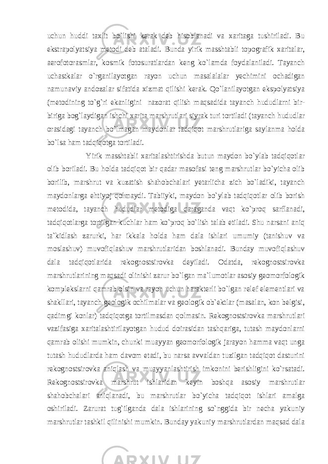 uchun huddi taxlit bo`lishi kerak deb hisoblanadi va xaritaga tushiriladi. Bu ekstrapolyatsiya metodi deb ataladi. Bunda yirik masshtabli topografik xaritalar, aerofotorasmlar, kosmik fotosuratlardan keng ko`lamda foydalaniladi. Tayanch uchastkalar o`rganilayotgan rayon uchun masalalalar yechimini ochadigan namunaviy andozalar sifatida xizmat qilishi kerak. Qo`lanilayotgan ekspolyatsiya (metodining to`g`ri ekanligini nazorat qilish maqsadida tayanch hududlarni bir- biriga bog`laydigan ishchi xarita marshrutlari siyrak turi tortiladi (tayanch hududlar orasidagi tayanch bo`lmagan maydonlar tadqiqot marshrutlariga saylanma holda bo`lsa ham tadqiqotga tortiladi. Yirik masshtabli xaritalashtirishda butun maydon bo`ylab tadqiqotlar olib boriladi. Bu holda tadqiqot bir qadar masofasi teng marshrutlar bo`yicha olib borilib, marshrut va kuzatish shahobchalari yetarlicha zich bo`ladiki, tayanch maydonlarga ehtiyoj qolmaydi. Tabiiyki, maydon bo`ylab tadqiqotlar olib borish metodida, tayanch hududlar metodiga qaraganda vaqt ko`proq sarflanadi, tadqiqotlarga tortilgan kuchlar ham ko`proq bo`lish talab etiladi. Shu narsani aniq ta`kidlash zarurki, har ikkala holda ham dala ishlari umumiy (tanishuv va moslashuv) muvofiqlashuv marshrutlaridan boshlanadi. Bunday muvofiqlashuv dala tadqiqotlarida rekognostsirovka deyiladi. Odatda, rekognostsirovka marshrutlarining maqsadi olinishi zarur bo`lgan ma`lumotlar asosiy geomorfologik komplekslarni qamrab olsin va rayon uchun harakterli bo`lgan relef elementlari va shakllari, tayanch geologik ochilmalar va geologik ob`ektlar (masalan, kon belgisi, qadimgi konlar) tadqiqotga tortilmasdan qolmasin. Rekognostsirovka marshrutlari vazifasiga xaritalashtirilayotgan hudud doirasidan tashqariga, tutash maydonlarni qamrab olishi mumkin, chunki muayyan geomorfologik jarayon hamma vaqt unga tutash hududlarda ham davom etadi, bu narsa avvaldan tuzilgan tadqiqot dasturini rekognostsirovka aniqlash va muayyanlashtirish imkonini berishligini ko`rsatadi. Rekognostsirovka marshrut ishlaridan keyin boshqa asosiy marshrutlar shahobchalari aniqlanadi, bu marshrutlar bo`yicha tadqiqot ishlari amalga oshiriladi. Zarurat tug`ilganda dala ishlarining so`nggida bir necha yakuniy marshrutlar tashkil qilinishi mumkin. Bunday yakuniy marshrutlardan maqsad dala 