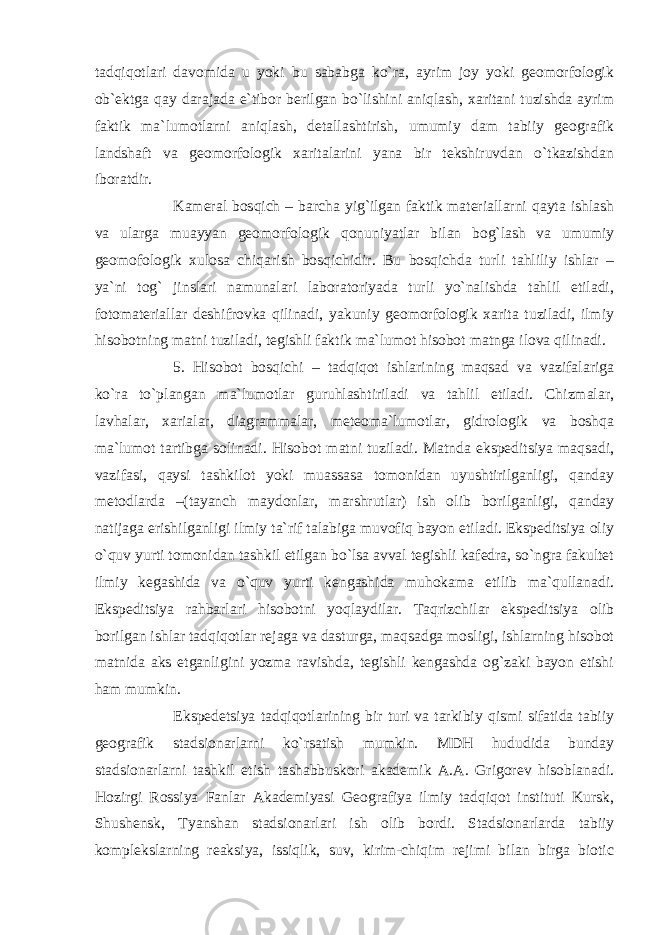 tadqiqotlari davomida u yoki bu sababga ko`ra, ayrim joy yoki geomorfologik ob`ektga qay darajada e`tibor berilgan bo`lishini aniqlash, xaritani tuzishda ayrim faktik ma`lumotlarni aniqlash, detallashtirish, umumiy dam tabiiy geografik landshaft va geomorfologik xaritalarini yana bir tekshiruvdan o`tkazishdan iboratdir. Kameral bosqich – barcha yig`ilgan faktik materiallarni qayta ishlash va ularga muayyan geomorfologik qonuniyatlar bilan bog`lash va umumiy geomofologik xulosa chiqarish bosqichidir. Bu bosqichda turli tahliliy ishlar – ya`ni tog` jinslari namunalari laboratoriyada turli yo`nalishda tahlil etiladi, fotomateriallar deshifrovka qilinadi, yakuniy geomorfologik xarita tuziladi, ilmiy hisobotning matni tuziladi, tegishli faktik ma`lumot hisobot matnga ilova qilinadi. 5. Hisobot bosqichi – tadqiqot ishlarining maqsad va vazifalariga ko`ra to`plangan ma`lumotlar guruhlashtiriladi va tahlil etiladi. Chizmalar, lavhalar, xarialar, diagrammalar, meteoma`lumotlar, gidrologik va boshqa ma`lumot tartibga solinadi. Hisobot matni tuziladi. Matnda ekspeditsiya maqsadi, vazifasi, qaysi tashkilot yoki muassasa tomonidan uyushtirilganligi, qanday metodlarda –(tayanch maydonlar, marshrutlar) ish olib borilganligi, qanday natijaga erishilganligi ilmiy ta`rif talabiga muvofiq bayon etiladi. Ekspeditsiya oliy o`quv yurti tomonidan tashkil etilgan bo`lsa avval tegishli kafedra, so`ngra fakultet ilmiy kegashida va o`quv yurti kengashida muhokama etilib ma`qullanadi. Ekspeditsiya rahbarlari hisobotni yoqlaydilar. Taqrizchilar ekspeditsiya olib borilgan ishlar tadqiqotlar rejaga va dasturga, maqsadga mosligi, ishlarning hisobot matnida aks etganligini yozma ravishda, tegishli kengashda og`zaki bayon etishi ham mumkin. Ekspedetsiya tadqiqotlarining bir turi va tarkibiy qismi sifatida tabiiy geografik stadsionarlarni ko`rsatish mumkin. MDH hududida bunday stadsionarlarni tashkil etish tashabbuskori akademik A.A. Grigorev hisoblanadi. Hozirgi Rossiya Fanlar Akademiyasi Geografiya ilmiy tadqiqot instituti Kursk, Shushensk, Tyanshan stadsionarlari ish olib bordi. Stadsionarlarda tabiiy komplekslarning reaksiya, issiqlik, suv, kirim-chiqim rejimi bilan birga biotic 