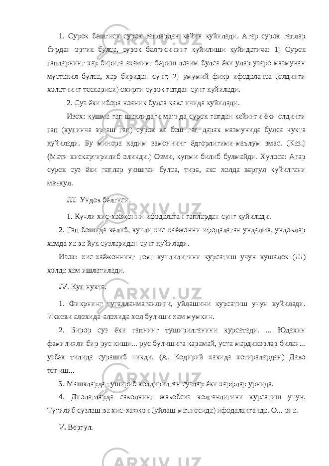 1. Сурок бешгиси сурок гаплардан кейин куйилади. Агар сурок гаплар бирдан ортик булса, сурок белгисининг куйилиши куйидагича: 1) С урок гапларнинг хар бирига ахамият бериш лозим булса ёки улар узаро мазмунан мустакил булса, хар биридан сунг; 2) умумий фикр ифодаланса (олдинги холатнинг тескариси) охирги сурок гапдан сунг куйилади. 2. Суз ёки ибора ноаник булса кавс ичида куйилади. Изох: кушма гап шаклидаги матнда сурок гапдан кейинги ёки олдинги гап (купинча эргаш гап) сурок ва бош гап дарак мазмунида булса нукта куйилади. Бу минора кадим замоннинг ёдгорлигими-маълум эмас. (Каз.) (Матн кискартирилиб олинди.) Озми, купми билиб булмайди. Хулоса: Агар сурок суз ёки гаплар уюшган булса, тире, акс холда вергул куйилгани маъкул. III . Ундов белгиси. 1. Кучли хис-хаёжонни ифодалаган гаплардан сунг куйилади. 2. Гап бошида келиб, кучли хис хаёжонни ифодалаган ундалма, ундовлар хамда ха ва йук сузларидан сунг куйилади. Изох: хис-хаёжоннинг гоят кучлилигини курсатиш учун кушалок (!!!) холда хам ишлатилади. IV . Куп нукта. 1. Фикрнинг тугалланмаганлиги, уйлашини курсатиш учун куйилади. Иккови алохида-алохида хол булиши хам мумкин. 2. Бирор суз ёки гапнинг туширилганини курсатади. ... Юдахин фамилияли бир рус киши... рус булишига карамай, уста мардикорлар билан... узбек тилида сурашиб чикди. (А. Кодирий хакида хотиралардан) Даво топиш... 3. Машкларда тушириб колдирилган сузлар ёки харфлар урнида. 4. Диолагларда саволнинг жавобсиз колганлигини курсатиш учун. Тутилиб сузлаш ва хис-хаяжон (уйлаш маъносида) ифодаланганда. О... она. V . Вергул. 