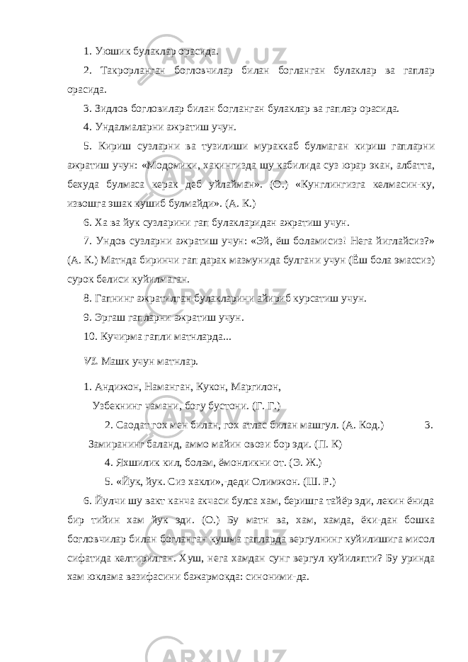 1. Уюшик булаклар орасида. 2. Такрорланган богловчилар билан богланган булаклар ва гаплар орасида. 3. Зидлов богловилар билан богланган булаклар ва гаплар орасида. 4. Ундалмаларни ажратиш учун. 5. Кириш сузларни ва тузилиши мураккаб булмаган кириш гапларни ажратиш учун: «Модомики, хакингизда шу кабилида суз юрар экан, албатта, бехуда булмаса керак деб уйлайман». (О.) «Кунглингизга келмасин-ку, извошга эшак кушиб булмайди». (А. К.) 6. Ха ва йук сузларини гап булакларидан ажратиш учун. 7. Ундов сузларни ажратиш учун: «Эй, ёш боламисиз! Нега йиглайсиз?» (А. К.) Матнда биринчи гап дарак мазмунида булгани учун (Ёш бола эмассиз) сурок белиси куйилмаган. 8. Гапнинг ажратилган булакларини айириб курсатиш учун. 9. Эргаш гапларни ажратиш учун. 10. Кучирма гапли матнларда... VI . Машк учун матнлар. 1. Андижон, Наманган, Кукон, Маргилон, Узбекнинг чамани, богу бустони. (Г. Г.) 2. Саодат гох мен билан, гох атлас билан машгул. (А. Код.) 3. Замиранинг баланд, аммо майин овози бор эди. (П. К) 4. Яхшилик кил, болам, ёмонликни от. (Э. Ж.) 5. «Йук, йук. Сиз хакли»,-деди Олимжон. (Ш. Р.) 6. Йулчи шу вакт канча акчаси булса хам, беришга тайёр эди, лекин ёнида бир тийин хам йук эди. (О.) Бу матн ва, хам, хамда, ёки-дан бошка богловчилар билан богланган кушма гапларда вергулнинг куйилишига мисол сифатида келтирилган. Хуш, нега хамдан сунг вергул куйиляпти? Бу уринда хам юклама вазифасини бажармокда: синоними-да. 