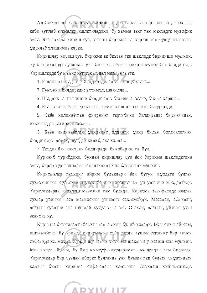 Адабиётларда кириш суз, кириш гап, киритма ва киритма гап, изох гап каби куплаб атамалар ишлатиладики, бу хамма вакт хам максадга мувофик эмас. Биз аввало кириш суз, кириш бирикма ва кириш гап тушунчаларини фарклаб олишимиз керак. Киришлар кириш суз, бирикма ва баъзан гап шаклида берилиши мумкин. Бу бирликларда сузловчи узи баён килаётган фикрга муносабат билдиради. Киришларда бу маъно купрок модал мазмунга эга. 1. Ишонч ва тасдикни билдиради: албатта, шубхасиз... 2. Гумонни билдиради: эхтимол, шекилли... 3. Шодлик ва ачинишни билдиради: бахтимга, эссиз, бахтга карши... 4. Баён килинаётган фикрнинг кимга каршли эканини билдиради. 5. Баён килинаётган фикрнинг тартибини билдиради: биринчидан, иккинчидан, охири, нихоят... 6. Б аён килинаётган фикрнинг олдинги фикр билан богликлигини билдиради: демак, шундай килиб, акс холда... 7. Тасдик ёки инкорни билдиради: бинобарин, ха, йук... Куриниб турибдики, бундай киришлар суз ёки бирикма шаклидагина эмас, бирор куринишдаги гап шаклида хам берилиши мумкин. Киритмалар гапнинг айрим булаклари ёки бутун ифодага булган сузловчининг субъектив муносабатини, эмоционал туйгуларини ифодалайди. Киритмаларда изохлаш мазмуни хам булади. Киритма вазифасида келган сузлар узининг асл маъносини унчалик сакламайди. Масалан, афтидан, дейман сузлари ана шундай хусусиятга эга. Отахон, дейман, уйинга уста экансиз-ку. Киритма бирикмалар баъзан гапга якин булиб колади: Мен сизга айтсам, ишонмайсиз, бу уринда киритмамиз тобе гапли кушма гапнинг бир кисми сифатида келмокда. Худди шу гапни киритма шаклига утказиш хам мумкин. Мен сизга айтсам, бу йил муваффакиятларимиз аввалгидан кам булмади. Киритмалар бир суздан иборат булганда уни баъзан гап булаги сифатидаги холати билан киритма сифатадаги холатини фарклаш кийинлашади. 