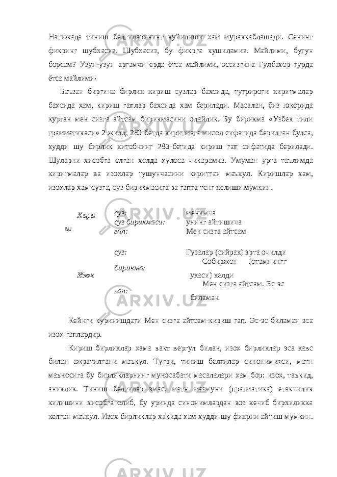 Натижада тиниш белгиларининг куйилиши хам мураккаблашади. Сенинг фикринг шубхасиз. Шубхасиз, бу фикрга кушиламиз. Майлими, бугун борсам? Узун-узун аргамчи ерда ётса майлими, эссизгина Гулбахор гурда ётса майлими! Баъзан биргина бирлик кириш сузлар бахсида, тугрироги киритмалар бахсида хам, кириш гаплар бахсида хам берилади. Масалан, биз юкорида курган мен сизга айтсам бирикмасини олайлик. Бу бирикма «Узбек тили грамматикаси» 2-жилд, 280-бетда киритмага мисол сифатида берилган булса, худди шу бирлик китобнинг 283-бетида кириш гап сифатида берилади. Ш уларни хисобга олган холда хулоса чикарамиз. Умуман урта таълимда киритмалар ва изохлар тушунчасини киритган маъкул. Киришлар хам, изохлар хам сузга, суз бирикмасига ва гапга тенг келиши мумкин. Кири ш суз: менимча суз бирикмаси: унинг айтишича гап: М ен сизга айтсам Изох суз: Гузалар (сийрак) эрта очилди бирикма: Собиржон (отамнингг укаси) келди гап: Мен сизга айтсам. Э с-эс биламан Кейнги куринишдаги Мен сизга айтсам-кириш гап. Эс-эс биламан эса изох гаплардир. Кириш бирликлар хама вакт вергул билан, изох бирликлар эса кавс билан ажратилгани маъкул. Тугри, тиниш белгилар синонимияси, матн маъносига бу бирликларнинг муносабати масалалари хам бор: изох, таъкид, аниклик. Тиниш белгилар эмас, матн мазмуни (прагматика) етакчилик килишини хисобга олиб, бу уринда синонимлардан воз кечиб бирхиликка келган маъкул. Изох бирликлар хакида хам худди шу фикрни айтиш мумкин. 