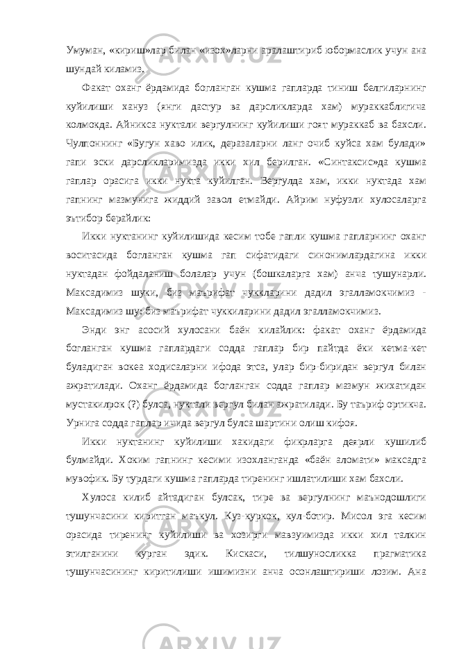 Умуман, «кириш»лар билан «изох»ларни аралаштириб юбормаслик учун ана шундай киламиз. Факат оханг ёрдамида богланган кушма гапларда тиниш белгиларнинг куйилиши хануз (янги дастур ва дарсликларда хам) мураккаблигича колмокда. Айникса нуктали вергулнинг куйилиши гоят мураккаб ва бахсли. Чулпоннинг «Бугун хаво илик, деразаларни ланг очиб куйса хам булади» гапи эски дарсликларимизда икки хил берилган. «Синтаксис»да кушма гаплар орасига икки нукта куйилган. Вергулда хам, икки нуктада хам гапнинг мазмунига жиддий завол етмайди. Айрим нуфузли хулосаларга эътибор берайлик: Икки нуктанинг куйилишида кесим тобе гапли кушма гапларнинг оханг воситасида богланган кушма гап сифатидаги синонимлардагина икки нуктадан фойдаланиш болалар учун (бошкаларга хам) анча тушунарли. Максадимиз шуки, биз маърифат чуккларини дадил эгалламокчимиз - Максадимиз шу: биз маърифат чуккиларини дадил эгалламокчимиз. Энди энг асосий хулосани баён килайлик: факат оханг ёрдамида богланган кушма гаплардаги содда гаплар бир пайтда ёки кетма-кет буладиган вокеа ходисаларни ифода этса, улар бир-биридан вергул билан ажратилади. Оханг ёрдамида богланган содда гаплар мазмун жихатидан мустакилрок (?) булса, нуктали вергул билан ажратилади. Бу таъриф ортикча. Урнига содда гаплар ичида вергул булса шартини олиш кифоя. Икки нуктанинг куйилиши хакидаги фикрларга деярли кушилиб булмайди. Хоким гапнинг кесими изохланганда «баён аломати» максадга мувофик. Бу турдаги кушма гапларда тиренинг ишлатилиши хам бахсли. Хулоса килиб айтадиган булсак, тире ва вергулнинг маънодошлиги тушунчасини киритган маъкул. Куз-куркок, кул-ботир. Мисол эга кесим орасида тиренинг куйилиши ва хозирги мавзуимизда икки хил талкин этилганини курган эдик. Кискаси, тилшуносликка прагматика тушунчасининг киритилиши ишимизни анча осонлаштириши лозим. Ана 