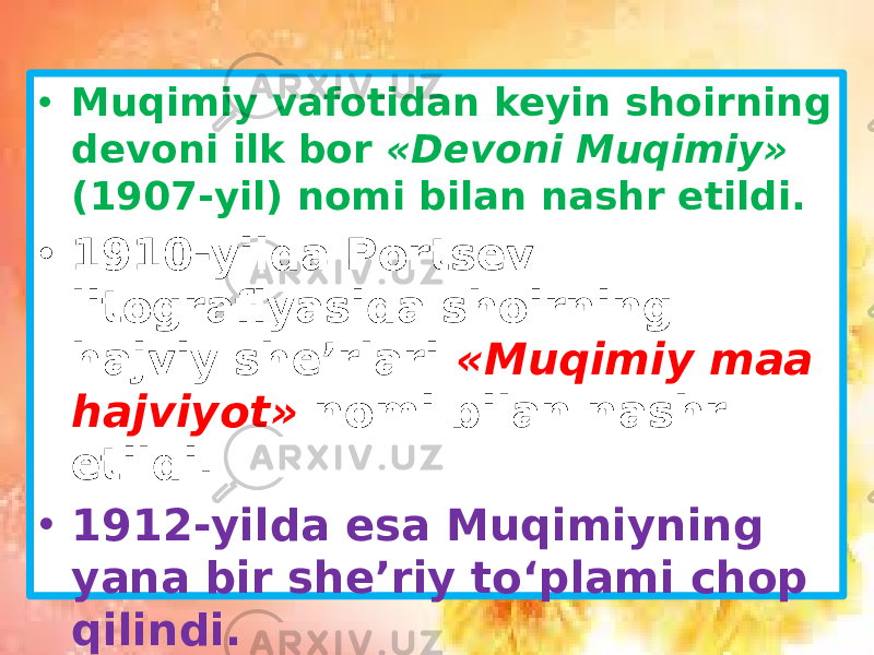 • Muqimiy vafotidan keyin shoirning devoni ilk bor «Devoni Muqimiy» (1907-yil) nomi bilan nashr etildi. • 1910-yilda Portsev litografiyasida shoirning hajviy she’rlari «Muqimiy maa hajviyot» nomi bilan nashr etildi. • 1912-yilda esa Muqimiyning yana bir she’riy to‘plami chop qilindi. 