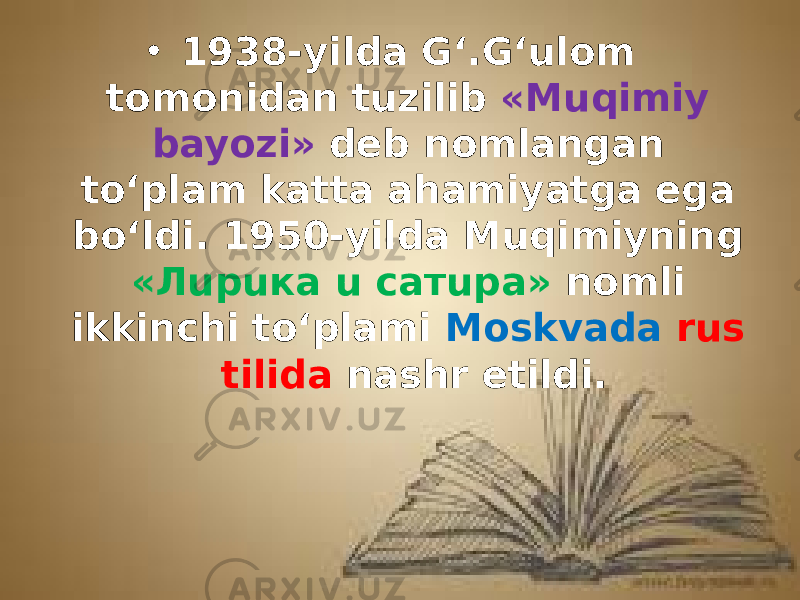 • 1938-yilda G‘.G‘ulom tomonidan tuzilib «Muqimiy bayozi» deb nomlangan to‘plam katta ahamiyatga ega bo‘ldi. 1950-yilda Muqimiyning «Лupuкa u сaтupa» nomli ikkinchi to‘plami Moskvada rus tilida nashr etildi. 