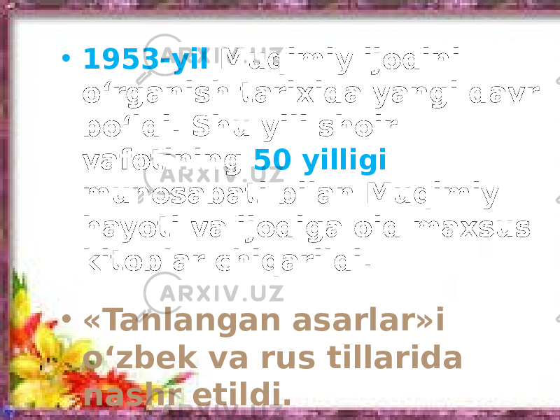 • 1953-yil Muqimiy ijodini o‘rganish tarixida yangi davr bo‘ldi. Shu yili shoir vafotining 50 yilligi munosabati bilan Muqimiy hayoti va ijodiga oid maxsus kitoblar chiqarildi. • «Tanlangan asarlar»i o‘zbek va rus tillarida nashr etildi. 