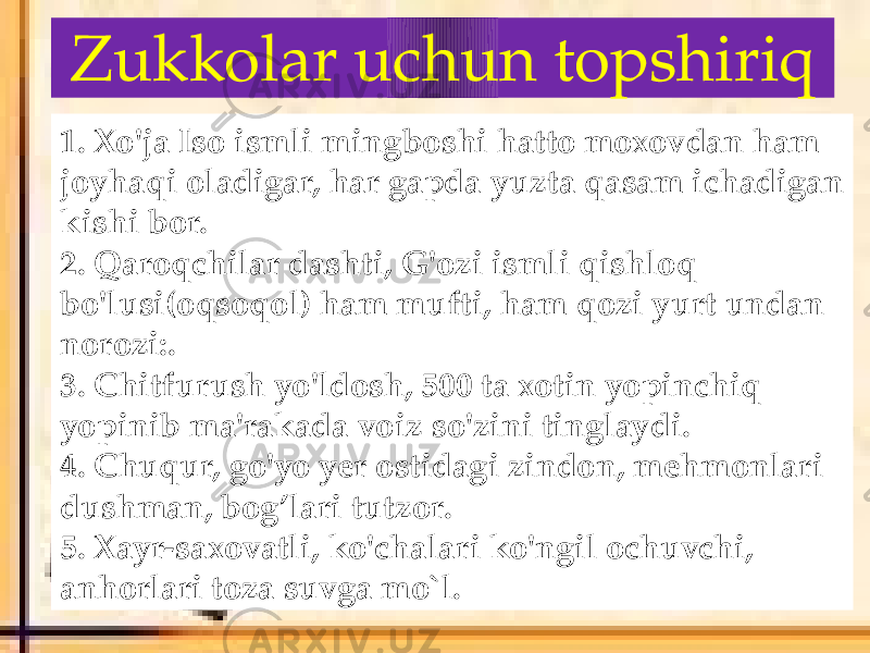 Zukkolar uchun topshiriq 1. Xo&#39;ja Iso ismli mingboshi hatto moxovdan ham joyhaqi oladigar, har gapda yuzta qasam ichadigan kishi bor. 2. Qaroqchilar dashti, G&#39;ozi ismli qishloq bo&#39;lusi(oqsoqol) ham mufti, ham qozi yurt undan norozi:. 3. Chitfurush yo&#39;ldosh, 500 ta xotin yopinchiq yopinib ma&#39;rakada voiz so&#39;zini tinglaydi. 4. Chuqur, go&#39;yo yer ostidagi zindon, mehmonlari dushman, bog’lari tutzor. 5. Xayr-saxovatli, ko&#39;chalari ko&#39;ngil ochuvchi, anhorlari toza suvga mo`l. 