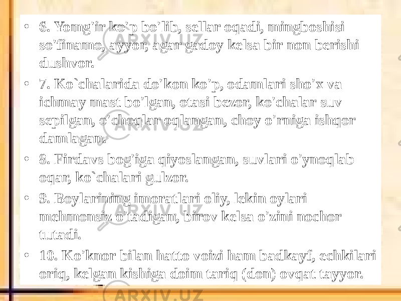 • 6. Yomg&#39;ir ko&#39;p bo&#39;lib, sellar oqadi, mingboshisi so&#39;finamo, ayyor, agar gadoy kelsa bir non berishi dushvor. • 7. Ko`chalarida do&#39;kon ko&#39;p, odamlari sho&#39;x va ichmay mast bo&#39;lgan, otasi bezor, ko&#39;chalar suv sepilgan, o&#39;choqlar oqlangan, choy o&#39;rniga ishqor damlagan. • 8. Firdavs bog&#39;iga qiyoslangan, suvlari o&#39;ynoqlab oqar, ko`chalari gulzor. • 9. Boylarining imoratlari oliy, lekin oylari mehmonsiz o&#39;tadigan, birov kelsa o&#39;zini nochor tutadi. • 10. Ko&#39;knor bilan hatto voizi ham badkayf, echkilari oriq, kelgan kishiga doim tariq (don) ovqat tayyor. 