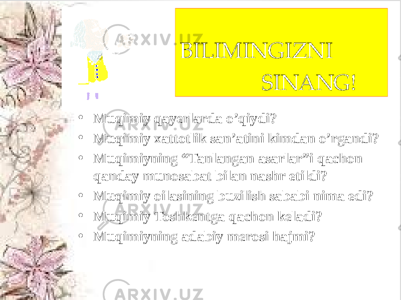 BILIMINGIZNI SINANG! • Muqimiy qayerlarda o’qiydi? • Muqimiy xattotlik san’atini kimdan o’rgandi? • Muqimiyning “Tanlangan asarlar”i qachon qanday munosabat bilan nashr etildi? • Muqimiy oilasining buzilish sababi nima edi? • Muqimiy Toshkentga qachon keladi? • Muqimiyning adabiy merosi hajmi? 