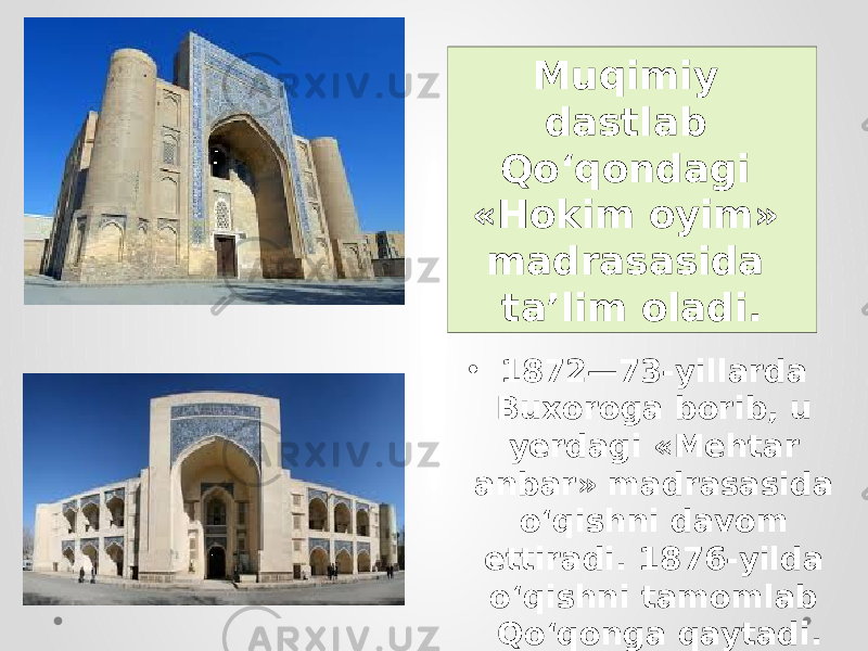 • 1872—73-yillarda Buxoroga borib, u yerdagi «Mehtar anbar» madrasasida o‘qishni davom ettiradi. 1876-yilda o‘qishni tamomlab Qo‘qonga qaytadi. Muqimiy dastlab Qo‘qondagi «Hokim oyim» madrasasida ta’lim oladi. 