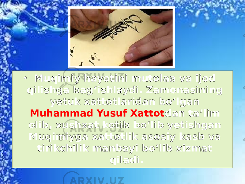 • Muqimiy hayotini mutolaa va ijod qilishga bag‘ishlaydi. Zamonasining yetuk xattotlaridan bo‘lgan Muhammad Yusuf Xattot dan ta’lim olib, xushxat kotib bo‘lib yetishgan Muqimiyga xattotlik asosiy kasb va tirikchilik manbayi bo‘lib xizmat qiladi. 