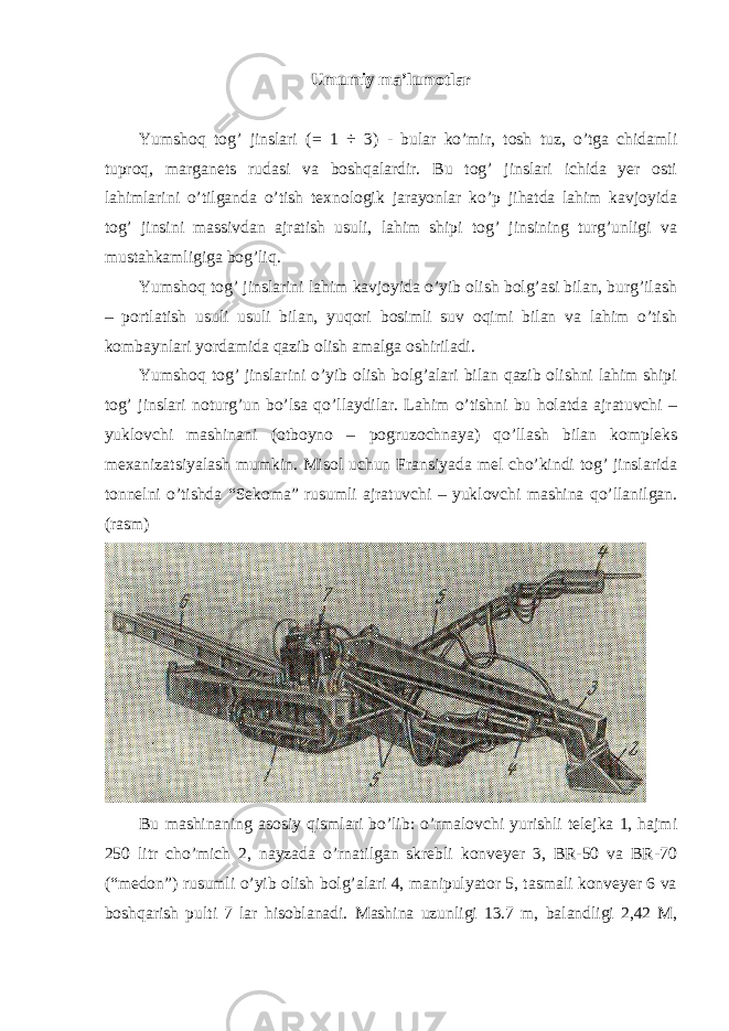 Umumiy ma’lumotlar Yumshoq tog’ jinslari (= 1 ÷ 3) - bular ko’mir, tosh tuz, o’tga chidamli tuproq, marganets rudasi va boshqalardir. Bu tog’ jinslari ichida yer osti lahimlarini o’tilganda o’tish texnologik jarayonlar ko’p jihatda lahim kavjoyida tog’ jinsini massivdan ajratish usuli, lahim shipi tog’ jinsining turg’unligi va mustahkamligiga bog’liq. Yumshoq tog’ jinslarini lahim kavjoyida o’yib olish bolg’asi bilan, burg’ilash – portlatish usuli usuli bilan, yuqori bosimli suv oqimi bilan va lahim o’tish kombaynlari yordamida qazib olish amalga oshiriladi. Yumshoq tog’ jinslarini o’yib olish bolg’alari bilan qazib olishni lahim shipi tog’ jinslari noturg’un bo’lsa qo’llaydilar. Lahim o’tishni bu holatda ajratuvchi – yuklovchi mashinani (otboyno – pogruzochnaya) qo’llash bilan kompleks mexanizatsiyalash mumkin. Misol uchun Fransiyada mel cho’kindi tog’ jinslarida tonnelni o’tishda “Sekoma” rusumli ajratuvchi – yuklovchi mashina qo’llanilgan. (rasm) Bu mashinaning asosiy qismlari bo’lib: o’rmalovchi yurishli telejka 1, hajmi 250 litr cho’mich 2, nayzada o’rnatilgan skrebli konveyer 3, BR-50 va BR-70 (“medon”) rusumli o’yib olish bolg’alari 4, manipulyator 5, tasmali konveyer 6 va boshqarish pulti 7 lar hisoblanadi. Mashina uzunligi 13.7 m, balandligi 2,42 M, 